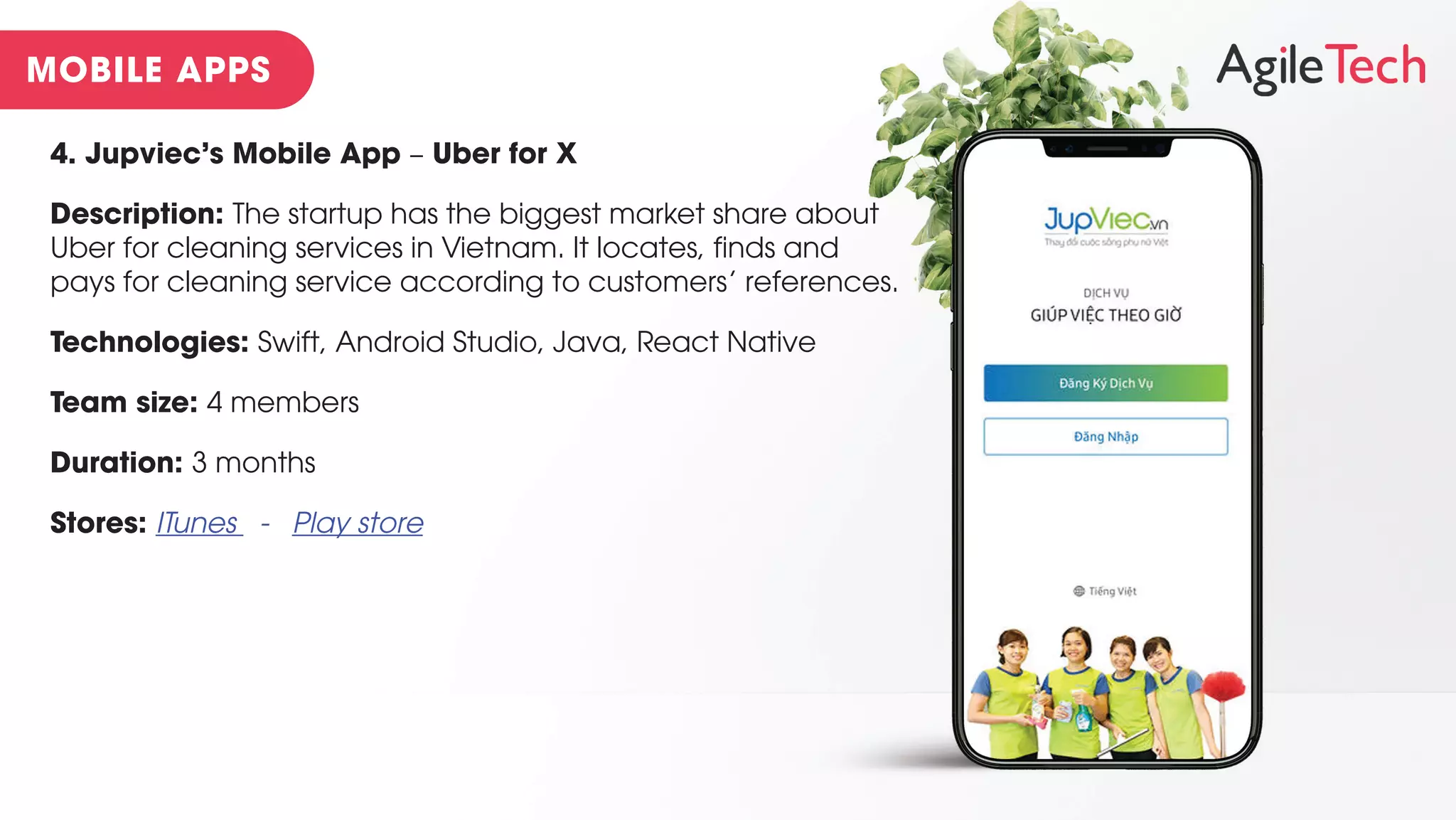 4. Jupviec’s Mobile App – Uber for X
Description: The startup has the biggest market share about
Uber for cleaning services in Vietnam. It locates, finds and
pays for cleaning service according to customers’ references.
Technologies: Swift, Android Studio, Java, React Native
Team size: 4 members
Duration: 3 months
Stores: ITunes - Play store
 