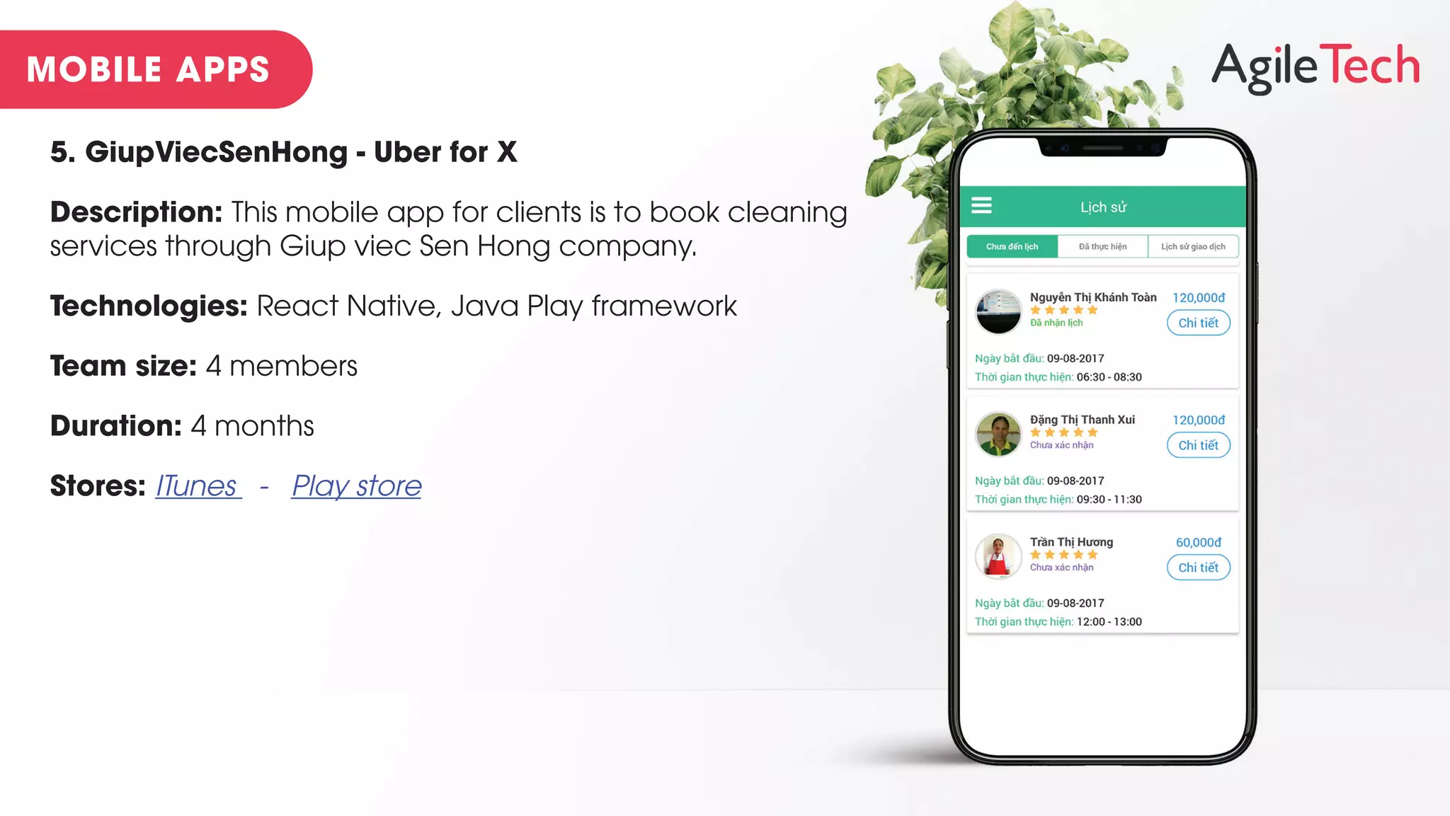 5. GiupViecSenHong - Uber for X
Description: This mobile app for clients is to book cleaning
services through Giup viec Sen Hong company.
Technologies: React Native, Java Play framework
Team size: 4 members
Duration: 4 months
Stores: ITunes - Play store
 