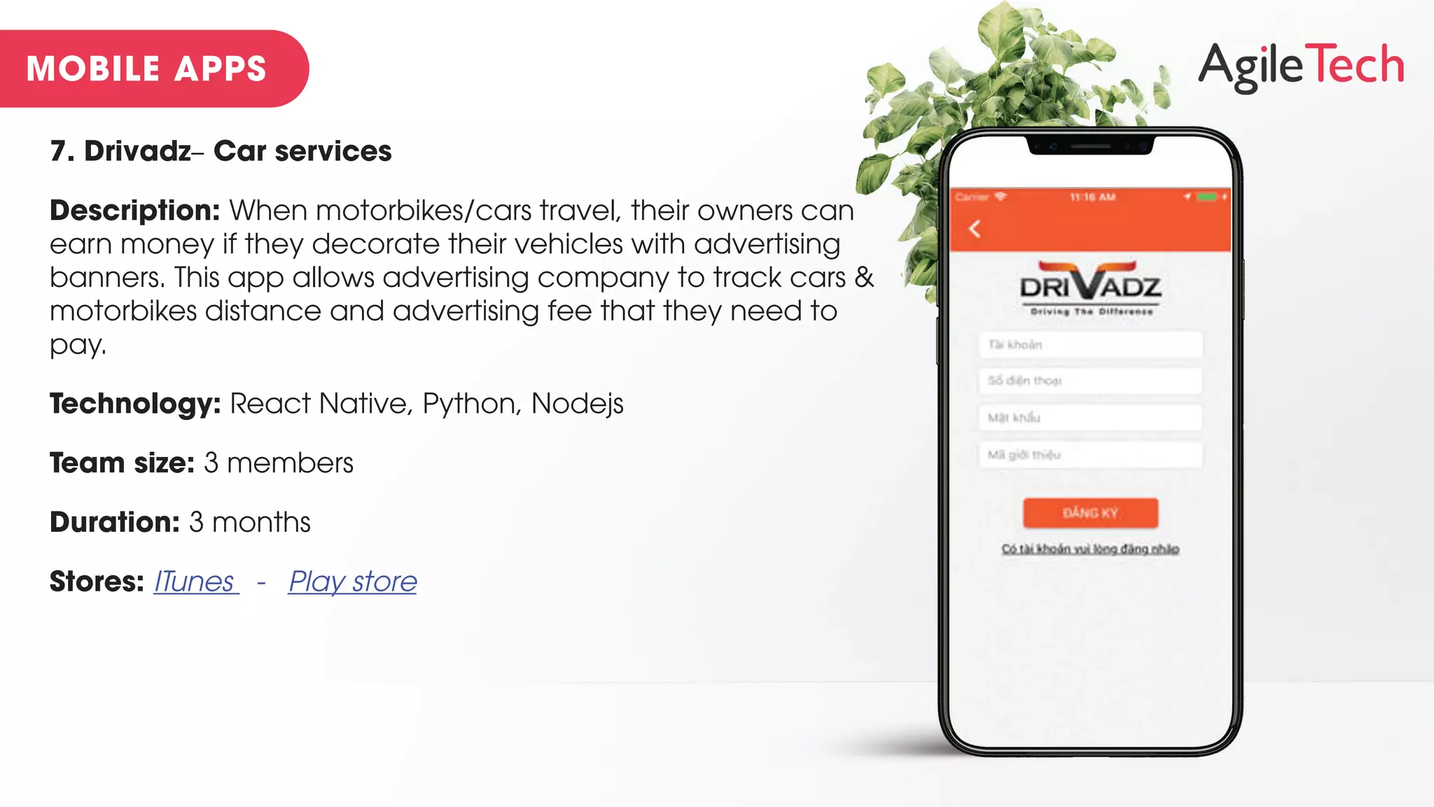 7. Drivadz– Car services
Description: When motorbikes/cars travel, their owners can
earn money if they decorate their vehicles with advertising
banners. This app allows advertising company to track cars &
motorbikes distance and advertising fee that they need to
pay.
Technology: React Native, Python, Nodejs
Team size: 3 members
Duration: 3 months
Stores: ITunes - Play store
 