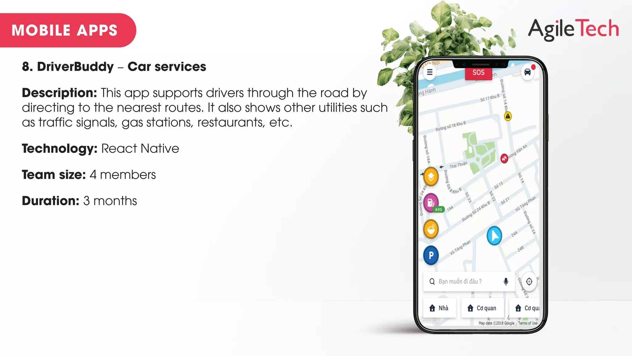 8. DriverBuddy – Car services
Description: This app supports drivers through the road by
directing to the nearest routes. It also shows other utilities such
as traffic signals, gas stations, restaurants, etc.
Technology: React Native
Team size: 4 members
Duration: 3 months
 
