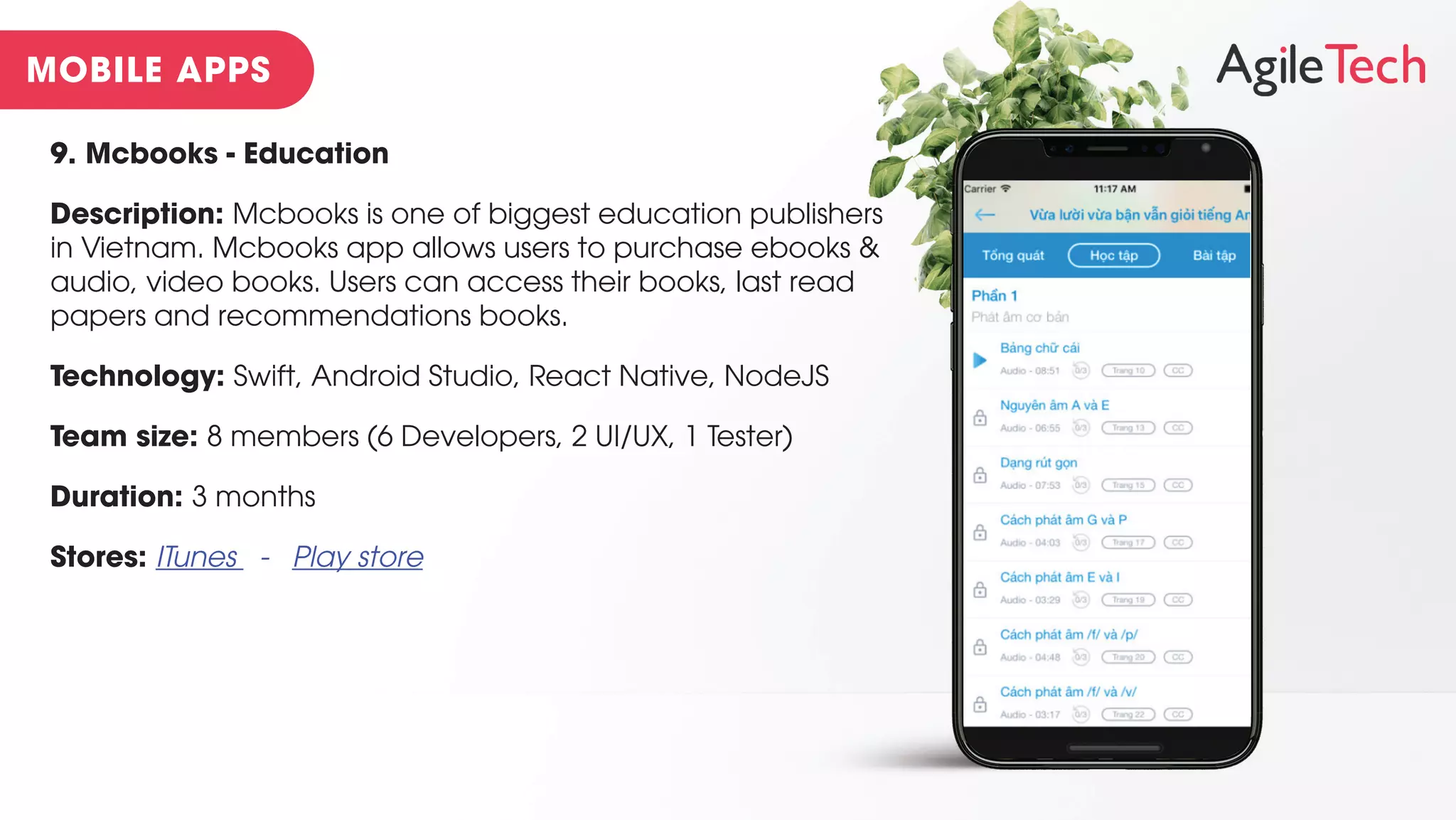 9. Mcbooks - Education
Description: Mcbooks is one of biggest education publishers
in Vietnam. Mcbooks app allows users to purchase ebooks &
audio, video books. Users can access their books, last read
papers and recommendations books.
Technology: Swift, Android Studio, React Native, NodeJS
Team size: 8 members (6 Developers, 2 UI/UX, 1 Tester)
Duration: 3 months
Stores: ITunes - Play store
 