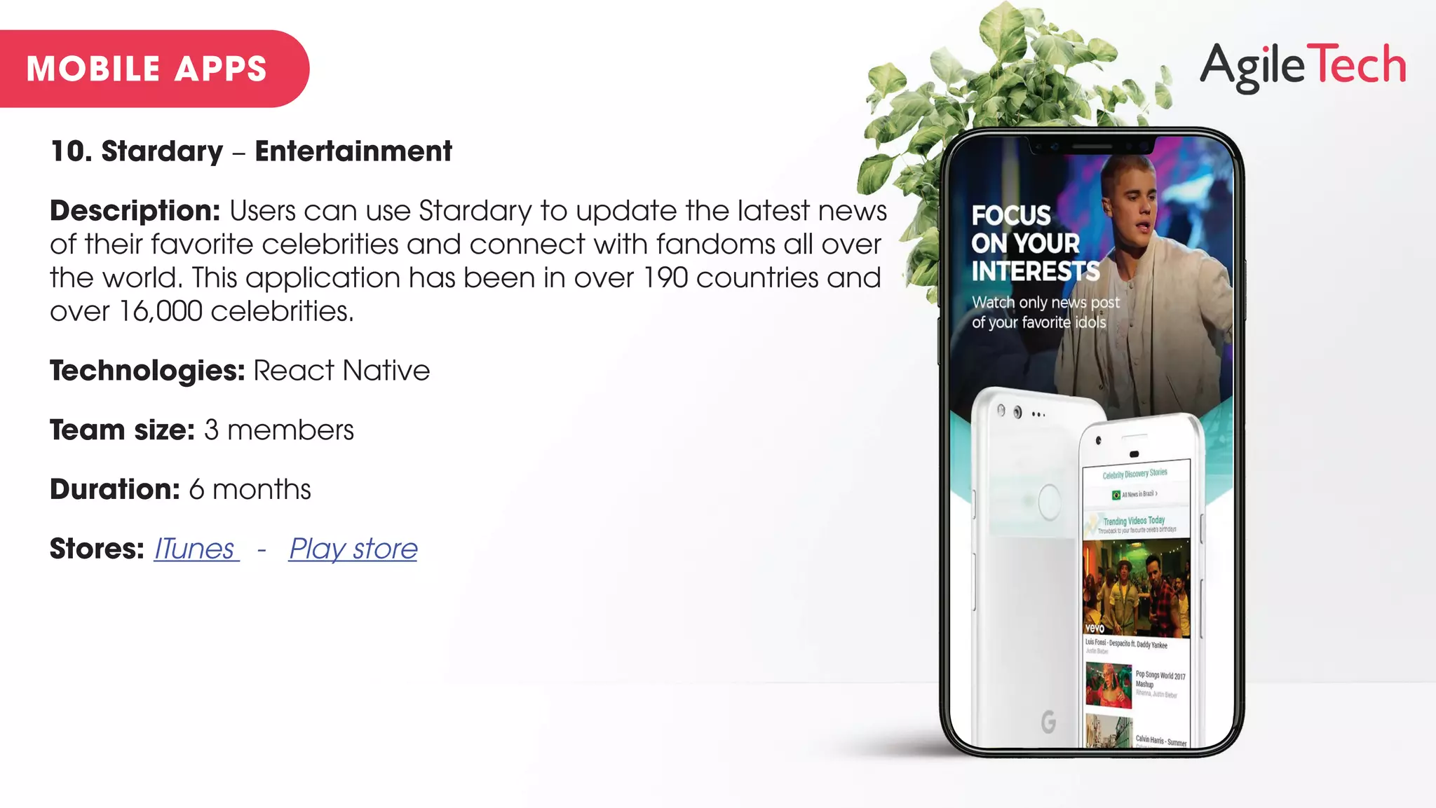 10. Stardary – Entertainment
Description: Users can use Stardary to update the latest news
of their favorite celebrities and connect with fandoms all over
the world. This application has been in over 190 countries and
over 16,000 celebrities.
Technologies: React Native
Team size: 3 members
Duration: 6 months
Stores: ITunes - Play store
 