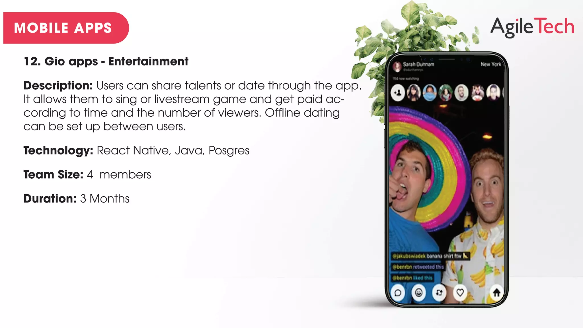12. Gio apps - Entertainment
Description: Users can share talents or date through the app.
It allows them to sing or livestream game and get paid ac-
cording to time and the number of viewers. Offline dating
can be set up between users.
Technology: React Native, Java, Posgres
Team Size: 4 members
Duration: 3 Months
 