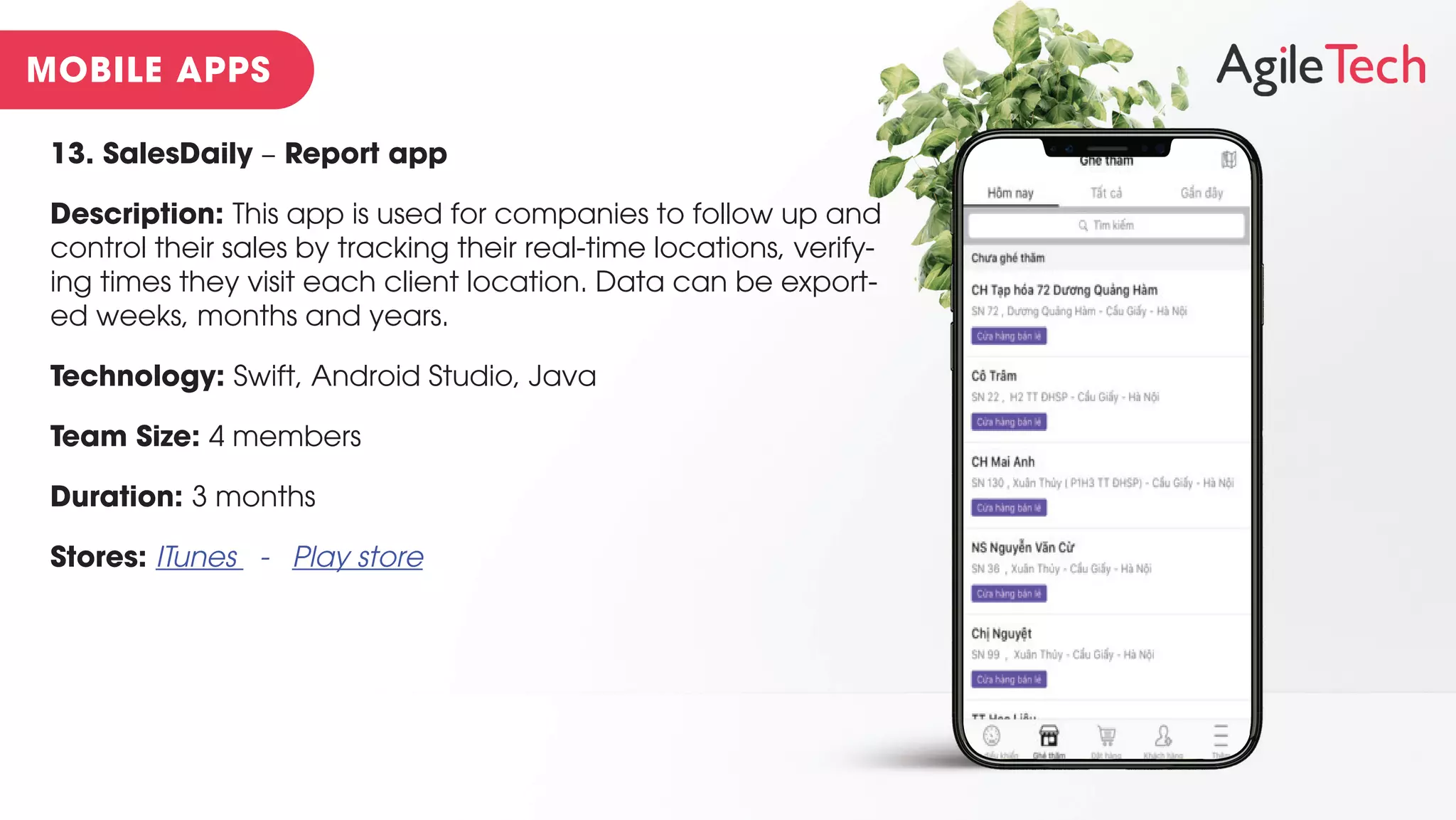 13. SalesDaily – Report app
Description: This app is used for companies to follow up and
control their sales by tracking their real-time locations, verify-
ing times they visit each client location. Data can be export-
ed weeks, months and years.
Technology: Swift, Android Studio, Java
Team Size: 4 members
Duration: 3 months
Stores: ITunes - Play store
 