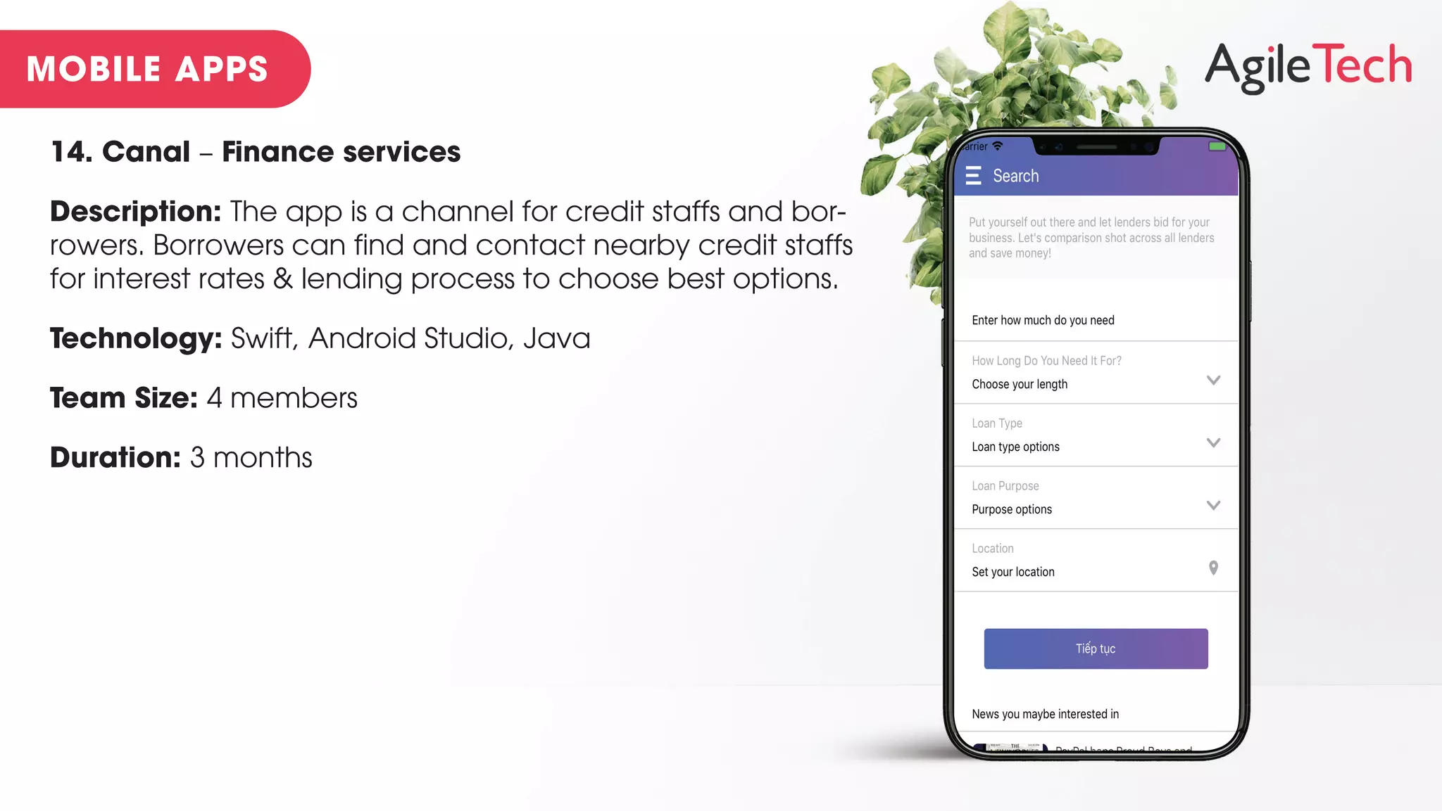14. Canal – Finance services
Description: The app is a channel for credit staffs and bor-
rowers. Borrowers can find and contact nearby credit staffs
for interest rates & lending process to choose best options.
Technology: Swift, Android Studio, Java
Team Size: 4 members
Duration: 3 months
 