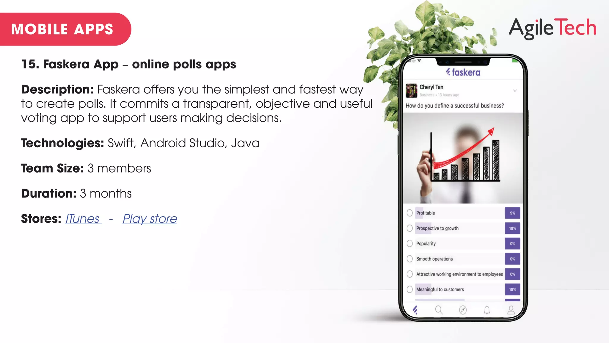 15. Faskera App – online polls apps
Description: Faskera offers you the simplest and fastest way
to create polls. It commits a transparent, objective and useful
voting app to support users making decisions.
Technologies: Swift, Android Studio, Java
Team Size: 3 members
Duration: 3 months
Stores: ITunes - Play store
 