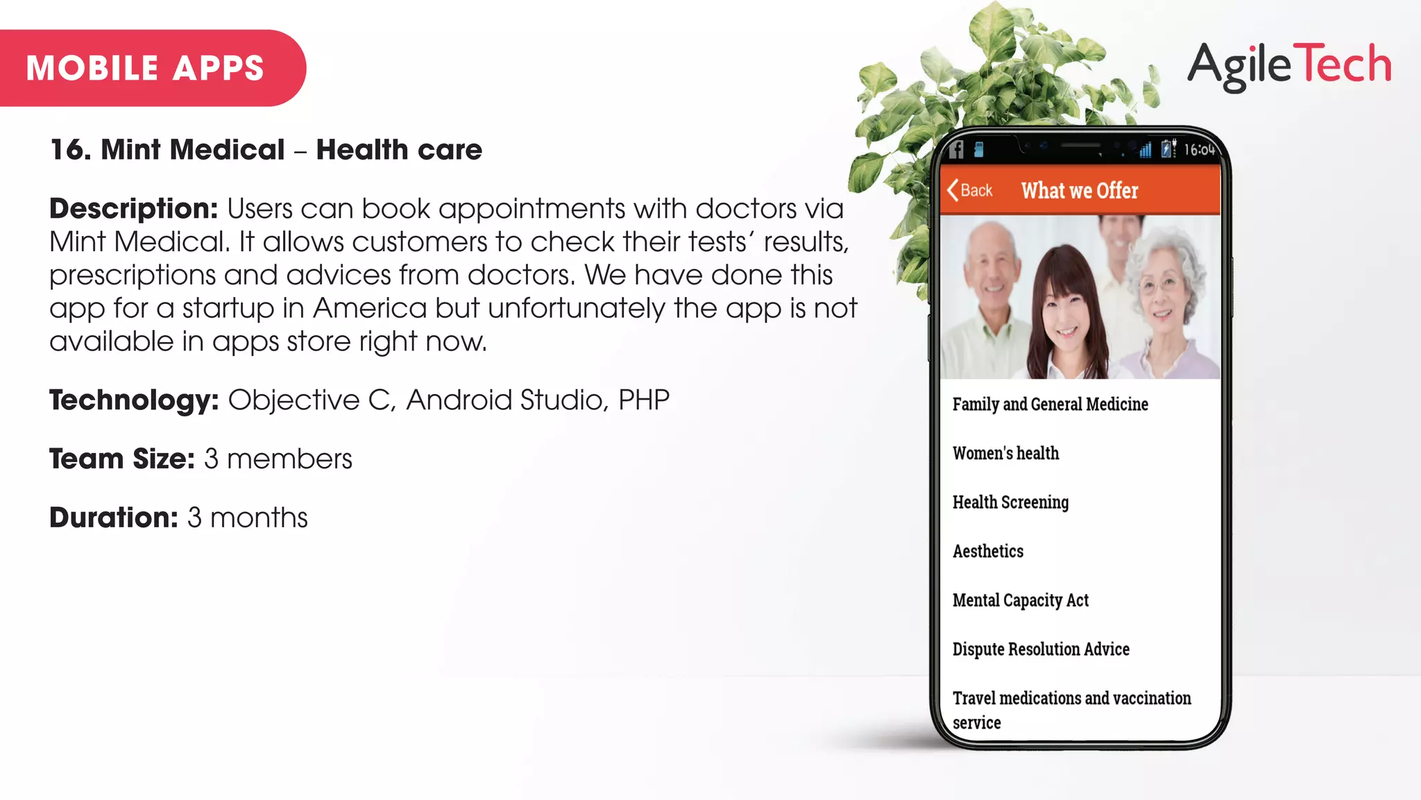 16. Mint Medical – Health care
Description: Users can book appointments with doctors via
Mint Medical. It allows customers to check their tests’ results,
prescriptions and advices from doctors. We have done this
app for a startup in America but unfortunately the app is not
available in apps store right now.
Technology: Objective C, Android Studio, PHP
Team Size: 3 members
Duration: 3 months
 