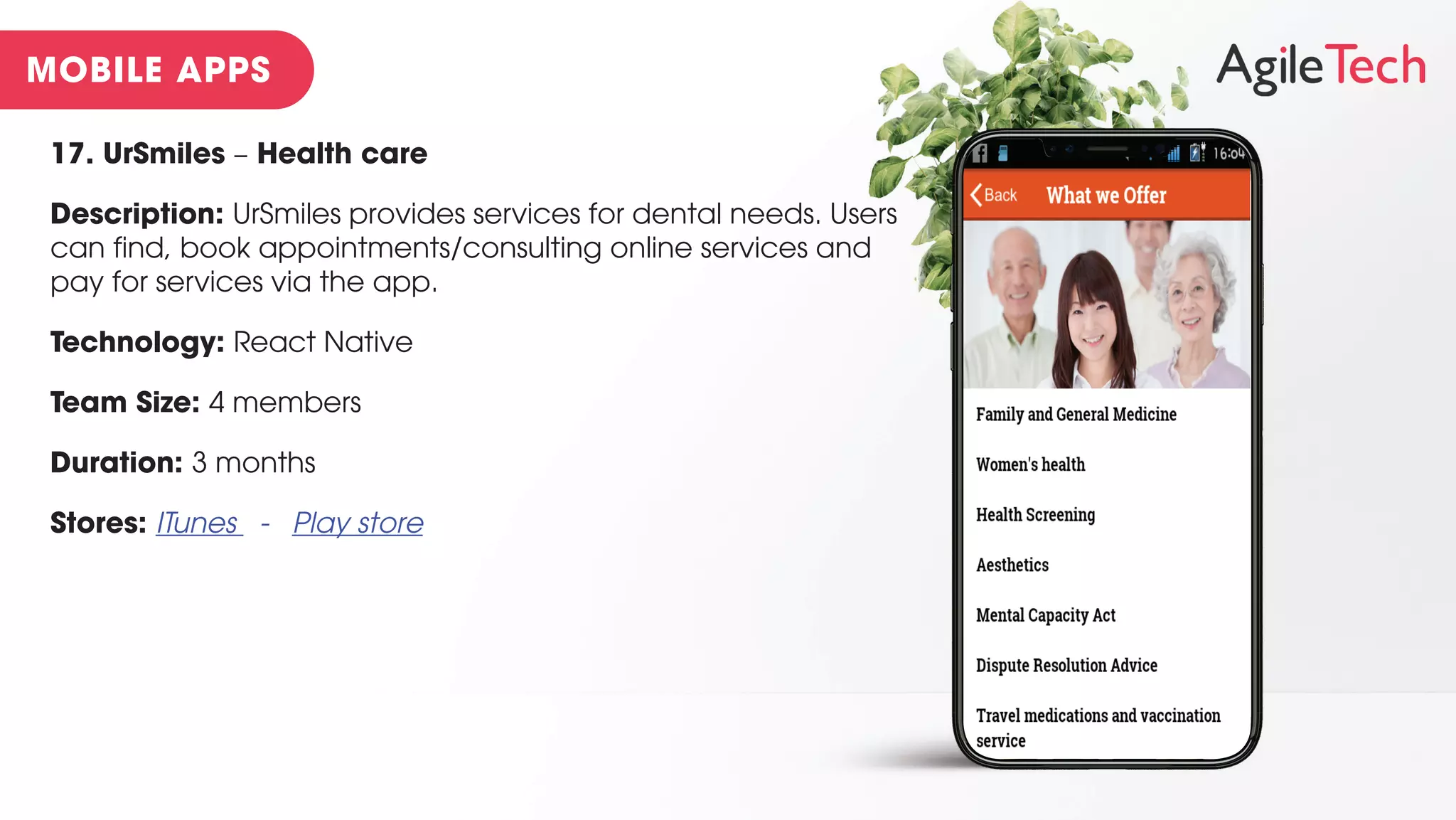 17. UrSmiles – Health care
Description: UrSmiles provides services for dental needs. Users
can find, book appointments/consulting online services and
pay for services via the app.
Technology: React Native
Team Size: 4 members
Duration: 3 months
Stores: ITunes - Play store
 