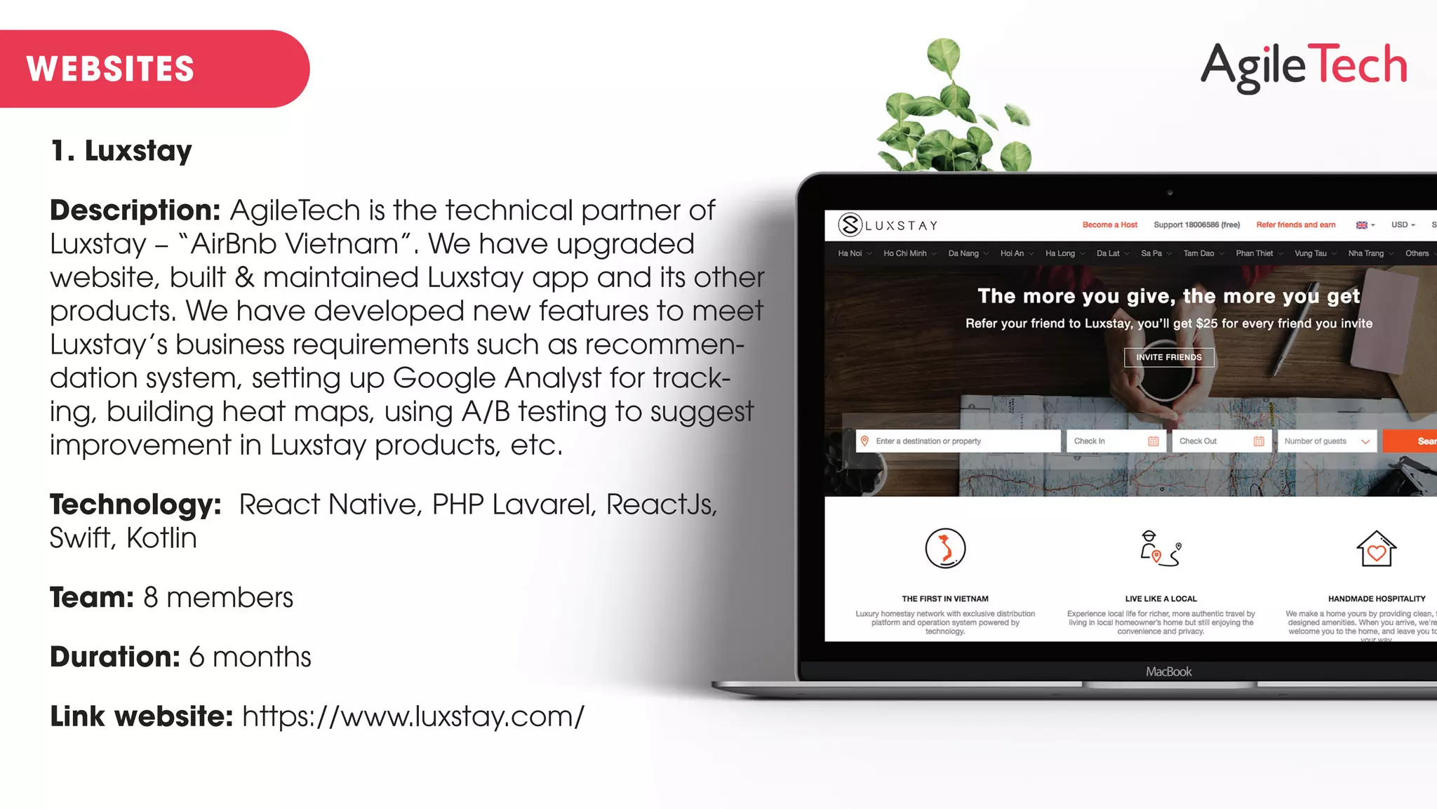 1. Luxstay
Description: AgileTech is the technical partner of
Luxstay – “AirBnb Vietnam”. We have upgraded
website, built & maintained Luxstay app and its other
products. We have developed new features to meet
Luxstay’s business requirements such as recommen-
dation system, setting up Google Analyst for track-
ing, building heat maps, using A/B testing to suggest
improvement in Luxstay products, etc.
Technology: React Native, PHP Lavarel, ReactJs,
Swift, Kotlin
Team: 8 members
Duration: 6 months
Link website: https://www.luxstay.com/
 