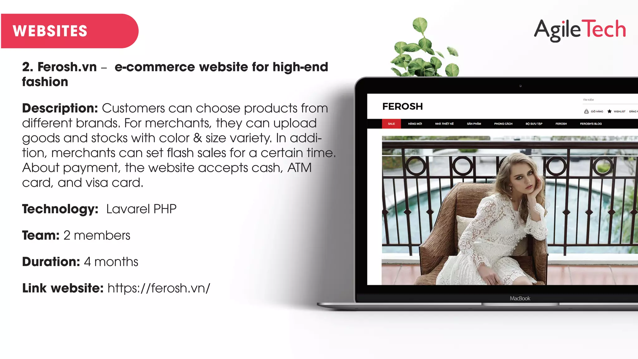 2. Ferosh.vn – e-commerce website for high-end
fashion
Description: Customers can choose products from
different brands. For merchants, they can upload
goods and stocks with color & size variety. In addi-
tion, merchants can set flash sales for a certain time.
About payment, the website accepts cash, ATM
card, and visa card.
Technology: Lavarel PHP
Team: 2 members
Duration: 4 months
Link website: https://ferosh.vn/
 