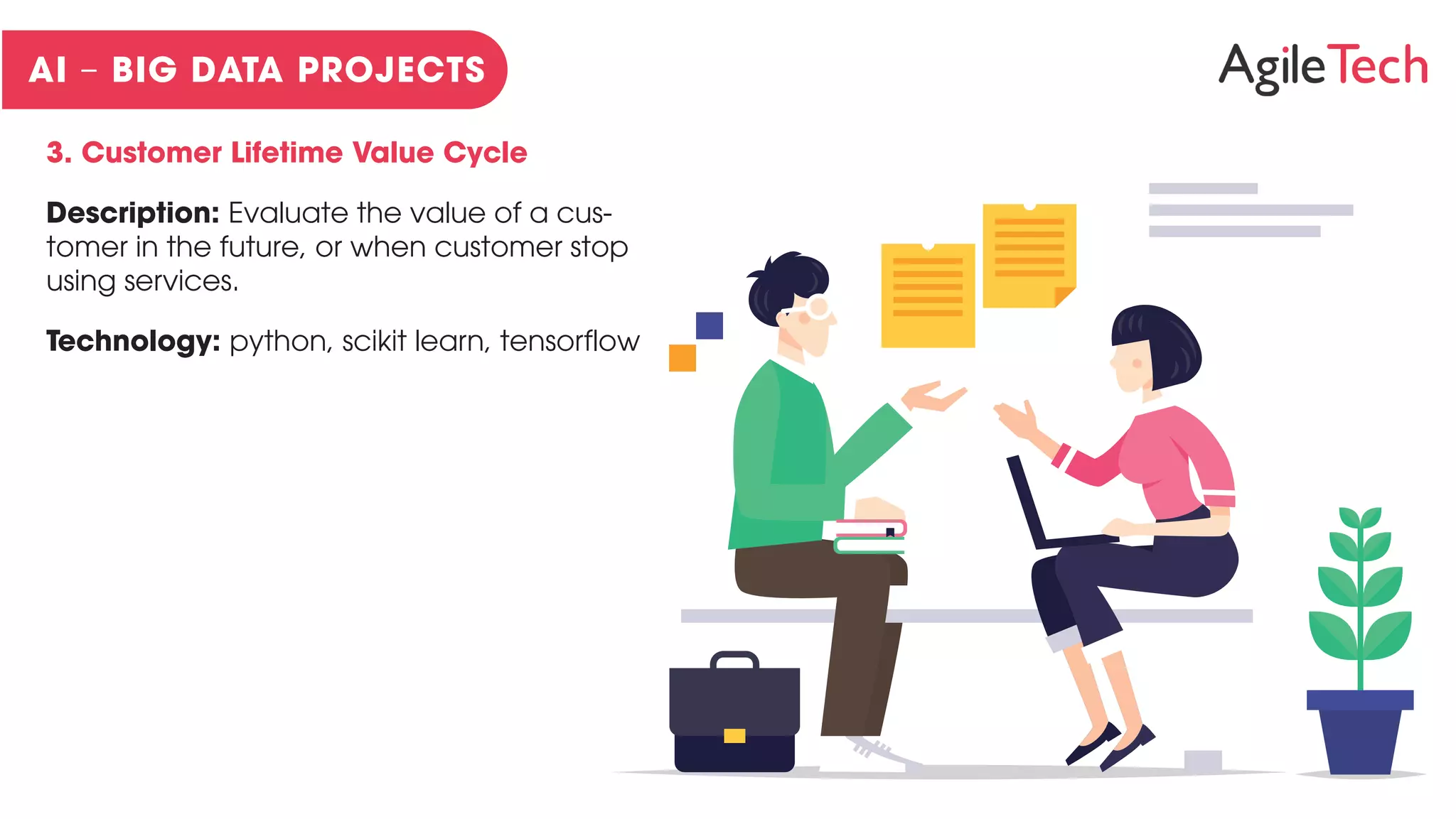 3. Customer Lifetime Value Cycle
Description: Evaluate the value of a cus-
tomer in the future, or when customer stop
using services.
Technology: python, scikit learn, tensorflow
 