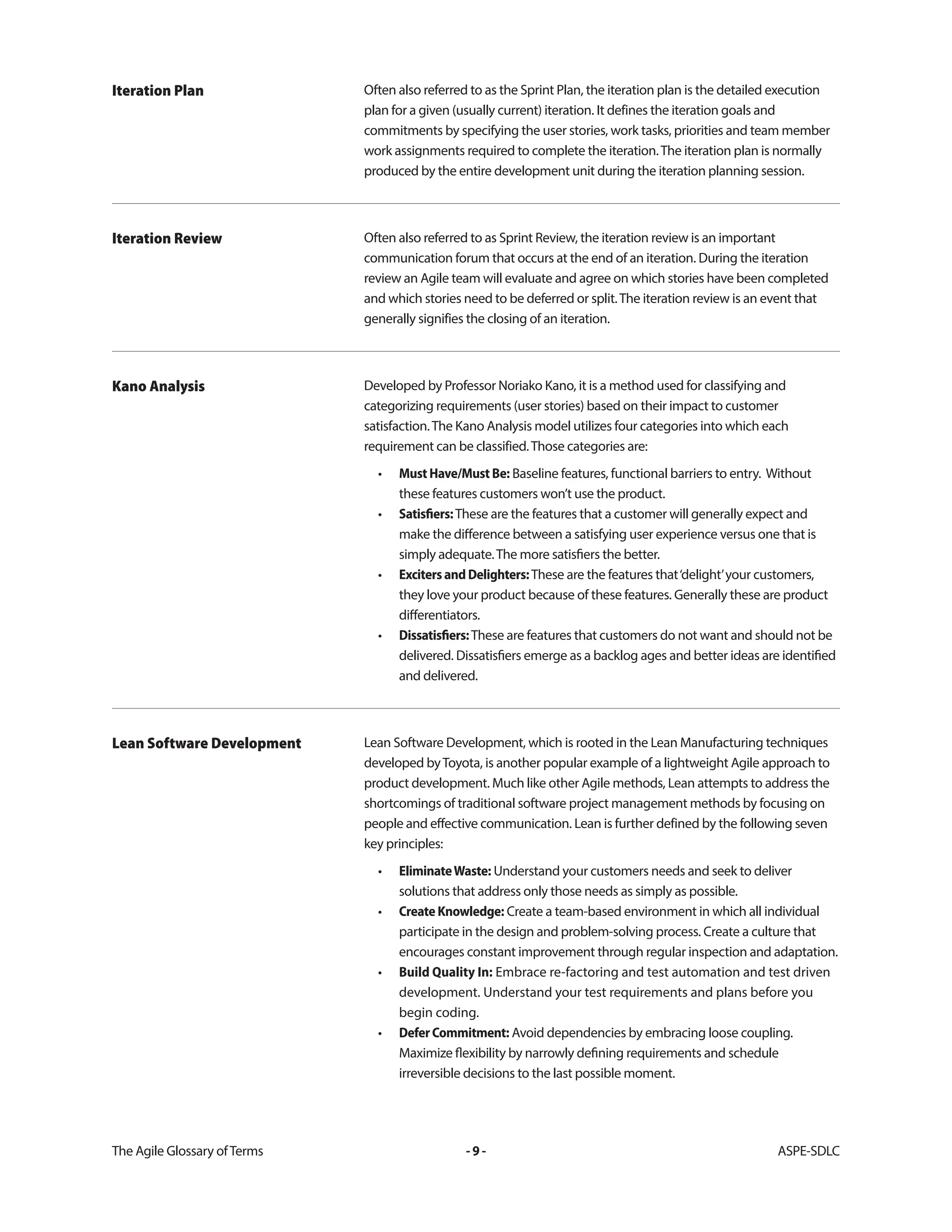 The Agile Glossary ofTerms -9- ASPE-SDLC
Often also referred to as the Sprint Plan, the iteration plan is the detailed execution
plan for a given (usually current) iteration. It defines the iteration goals and
commitments by specifying the user stories, work tasks, priorities and team member
work assignments required to complete the iteration.The iteration plan is normally
produced by the entire development unit during the iteration planning session.
Iteration Plan
Often also referred to as Sprint Review, the iteration review is an important
communication forum that occurs at the end of an iteration. During the iteration
review an Agile team will evaluate and agree on which stories have been completed
and which stories need to be deferred or split.The iteration review is an event that
generally signifies the closing of an iteration.
Iteration Review
Developed by Professor Noriako Kano, it is a method used for classifying and
categorizing requirements (user stories) based on their impact to customer
satisfaction.The Kano Analysis model utilizes four categories into which each
requirement can be classified.Those categories are:
• MustHave/MustBe: Baseline features, functional barriers to entry. Without
these features customers won’t use the product.
• Satisfiers:These are the features that a customer will generally expect and
make the difference between a satisfying user experience versus one that is
simply adequate.The more satisfiers the better.
• ExcitersandDelighters:These are the features that‘delight’your customers,
they love your product because of these features. Generally these are product
differentiators.
• Dissatisfiers:These are features that customers do not want and should not be
delivered. Dissatisfiers emerge as a backlog ages and better ideas are identified
and delivered.
Kano Analysis
Lean Software Development, which is rooted in the Lean Manufacturing techniques
developed byToyota, is another popular example of a lightweight Agile approach to
product development. Much like other Agile methods, Lean attempts to address the
shortcomings of traditional software project management methods by focusing on
people and effective communication. Lean is further defined by the following seven
key principles:
• EliminateWaste: Understand your customers needs and seek to deliver
solutions that address only those needs as simply as possible.
• CreateKnowledge: Create a team-based environment in which all individual
participate in the design and problem-solving process. Create a culture that
encourages constant improvement through regular inspection and adaptation.
• Build Quality In: Embrace re-factoring and test automation and test driven
development. Understand your test requirements and plans before you
begin coding.
• DeferCommitment: Avoid dependencies by embracing loose coupling.
Maximize flexibility by narrowly defining requirements and schedule
irreversible decisions to the last possible moment.
Lean Software Development
 