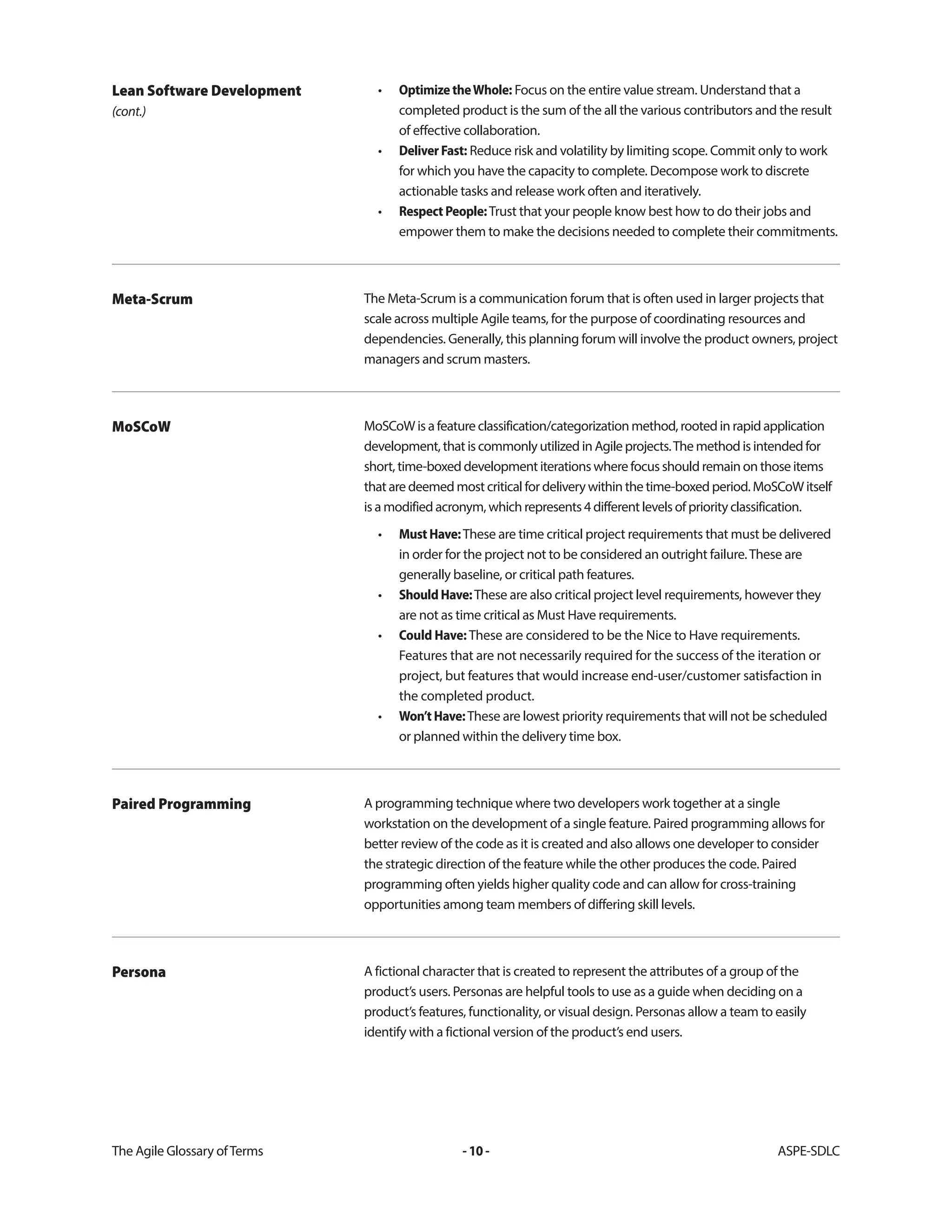 The Agile Glossary ofTerms -10- ASPE-SDLC
• OptimizetheWhole: Focus on the entire value stream. Understand that a
completed product is the sum of the all the various contributors and the result
of effective collaboration.
• DeliverFast: Reduce risk and volatility by limiting scope. Commit only to work
for which you have the capacity to complete. Decompose work to discrete
actionable tasks and release work often and iteratively.
• RespectPeople:Trust that your people know best how to do their jobs and
empower them to make the decisions needed to complete their commitments.
Lean Software Development
(cont.)
The Meta-Scrum is a communication forum that is often used in larger projects that
scale across multiple Agile teams, for the purpose of coordinating resources and
dependencies. Generally, this planning forum will involve the product owners, project
managers and scrum masters.
Meta-Scrum
MoSCoW is a feature classification/categorization method, rooted in rapid application
development, that is commonly utilized in Agile projects.The method is intended for
short, time-boxed development iterations where focus should remain on those items
that are deemed most critical for delivery within the time-boxed period. MoSCoW itself
is a modified acronym, which represents 4 different levels of priority classification.
• MustHave:These are time critical project requirements that must be delivered
in order for the project not to be considered an outright failure.These are
generally baseline, or critical path features.
• ShouldHave:These are also critical project level requirements, however they
are not as time critical as Must Have requirements.
• Could Have: These are considered to be the Nice to Have requirements.
Features that are not necessarily required for the success of the iteration or
project, but features that would increase end-user/customer satisfaction in
the completed product.
• Won’tHave:These are lowest priority requirements that will not be scheduled
or planned within the delivery time box.
MoSCoW
A programming technique where two developers work together at a single
workstation on the development of a single feature. Paired programming allows for
better review of the code as it is created and also allows one developer to consider
the strategic direction of the feature while the other produces the code. Paired
programming often yields higher quality code and can allow for cross-training
opportunities among team members of differing skill levels.
Paired Programming
A fictional character that is created to represent the attributes of a group of the
product’s users. Personas are helpful tools to use as a guide when deciding on a
product’s features, functionality, or visual design. Personas allow a team to easily
identify with a fictional version of the product’s end users.
Persona
 