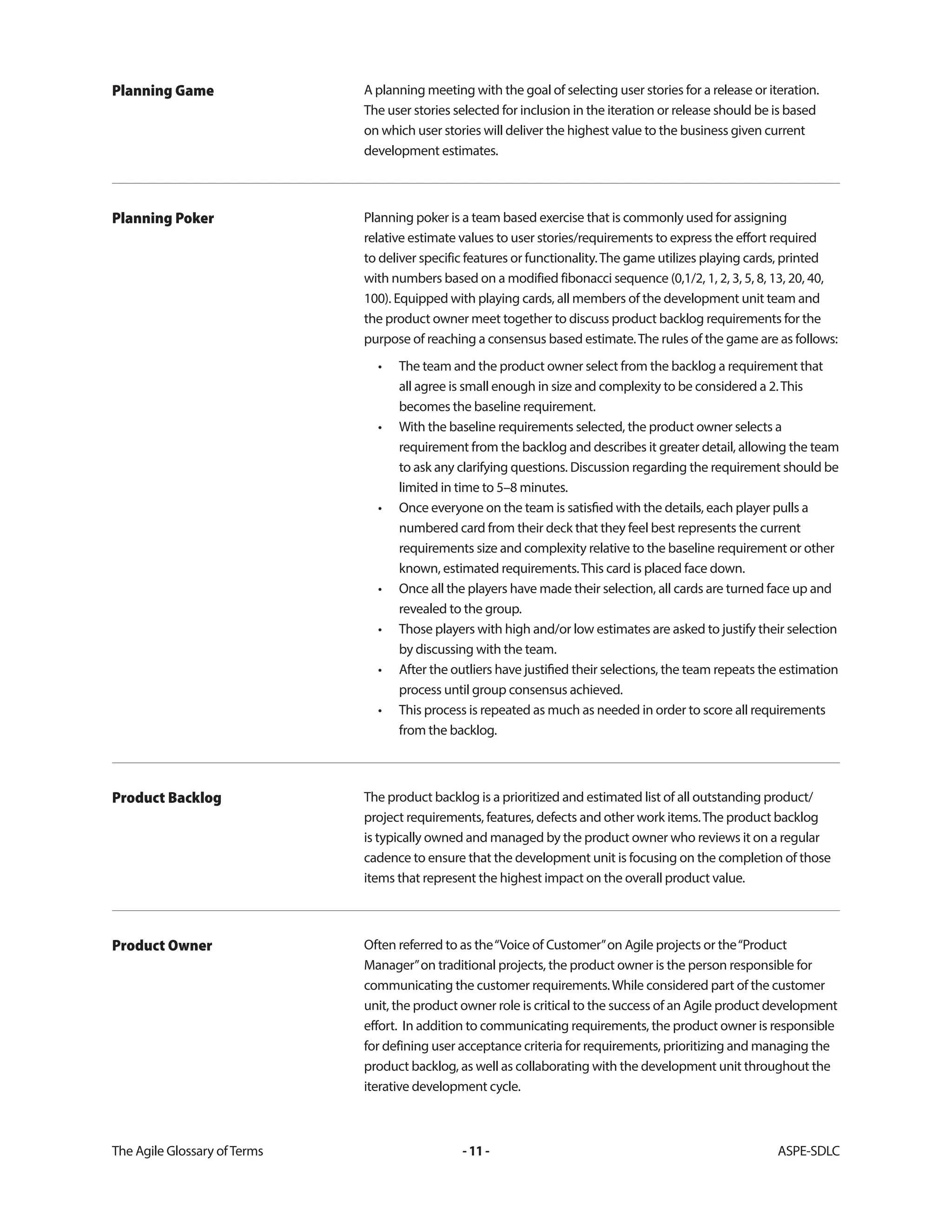 The Agile Glossary ofTerms -11- ASPE-SDLC
A planning meeting with the goal of selecting user stories for a release or iteration.
The user stories selected for inclusion in the iteration or release should be is based
on which user stories will deliver the highest value to the business given current
development estimates.
Planning Game
Planning poker is a team based exercise that is commonly used for assigning
relative estimate values to user stories/requirements to express the effort required
to deliver specific features or functionality.The game utilizes playing cards, printed
with numbers based on a modified fibonacci sequence (0,1/2, 1, 2, 3, 5, 8, 13, 20, 40,
100). Equipped with playing cards, all members of the development unit team and
the product owner meet together to discuss product backlog requirements for the
purpose of reaching a consensus based estimate.The rules of the game are as follows:
• The team and the product owner select from the backlog a requirement that
all agree is small enough in size and complexity to be considered a 2.This
becomes the baseline requirement.
• With the baseline requirements selected, the product owner selects a
requirement from the backlog and describes it greater detail, allowing the team
to ask any clarifying questions. Discussion regarding the requirement should be
limited in time to 5–8 minutes.
• Once everyone on the team is satisfied with the details, each player pulls a
numbered card from their deck that they feel best represents the current
requirements size and complexity relative to the baseline requirement or other
known, estimated requirements.This card is placed face down.
• Once all the players have made their selection, all cards are turned face up and
revealed to the group.
• Those players with high and/or low estimates are asked to justify their selection
by discussing with the team.
• After the outliers have justified their selections, the team repeats the estimation
process until group consensus achieved.
• This process is repeated as much as needed in order to score all requirements
from the backlog.
Planning Poker
The product backlog is a prioritized and estimated list of all outstanding product/
project requirements, features, defects and other work items.The product backlog
is typically owned and managed by the product owner who reviews it on a regular
cadence to ensure that the development unit is focusing on the completion of those
items that represent the highest impact on the overall product value.
Product Backlog
Often referred to as the“Voice of Customer”on Agile projects or the“Product
Manager”on traditional projects, the product owner is the person responsible for
communicating the customer requirements.While considered part of the customer
unit, the product owner role is critical to the success of an Agile product development
effort. In addition to communicating requirements, the product owner is responsible
for defining user acceptance criteria for requirements, prioritizing and managing the
product backlog, as well as collaborating with the development unit throughout the
iterative development cycle.
Product Owner
 