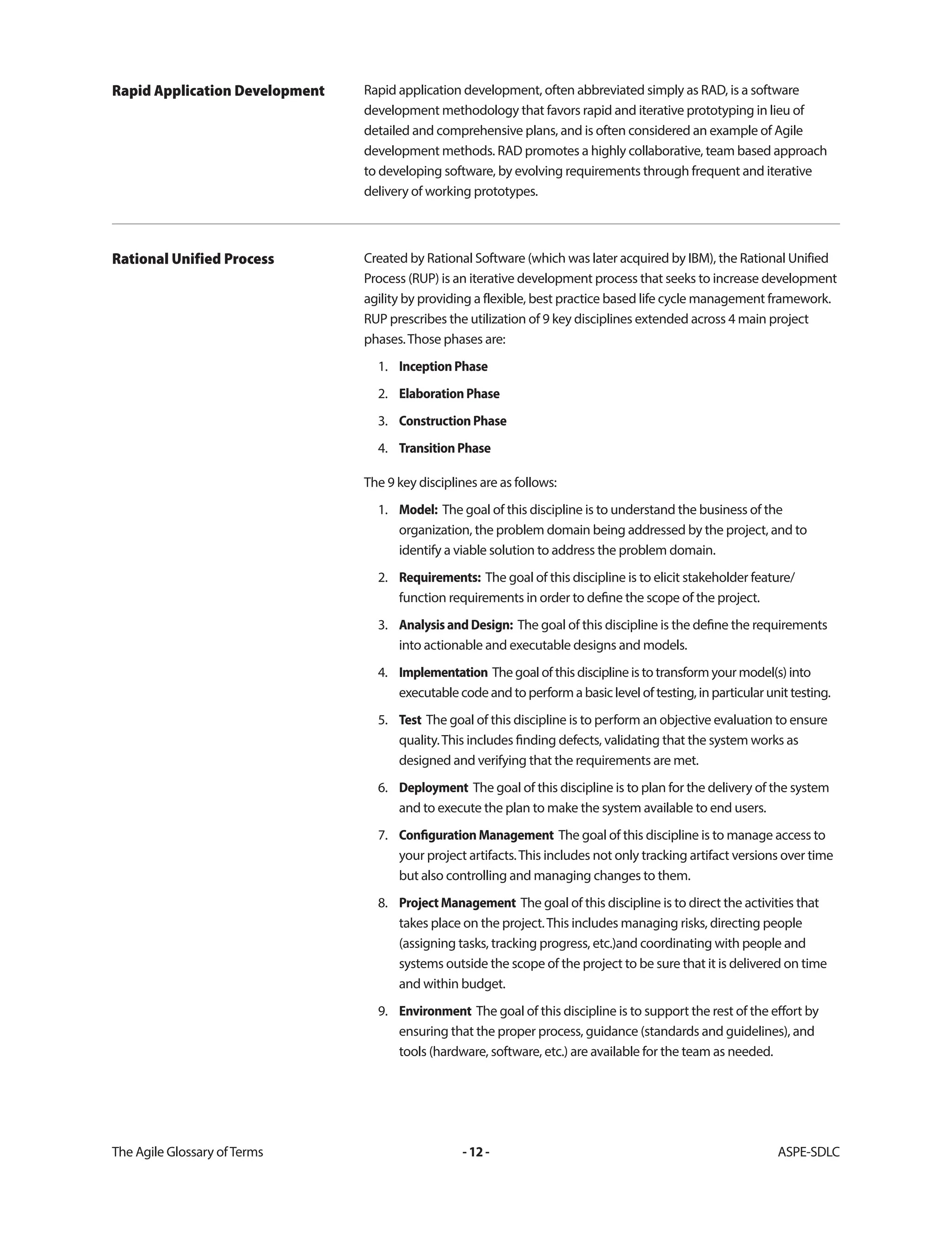 The Agile Glossary ofTerms -12- ASPE-SDLC
Rapid application development, often abbreviated simply as RAD, is a software
development methodology that favors rapid and iterative prototyping in lieu of
detailed and comprehensive plans, and is often considered an example of Agile
development methods. RAD promotes a highly collaborative, team based approach
to developing software, by evolving requirements through frequent and iterative
delivery of working prototypes.
Rapid Application Development
Created by Rational Software (which was later acquired by IBM), the Rational Unified
Process (RUP) is an iterative development process that seeks to increase development
agility by providing a flexible, best practice based life cycle management framework.
RUP prescribes the utilization of 9 key disciplines extended across 4 main project
phases.Those phases are:
1. InceptionPhase
2. ElaborationPhase
3. ConstructionPhase
4. TransitionPhase
The 9 key disciplines are as follows:
1. Model: The goal of this discipline is to understand the business of the
organization, the problem domain being addressed by the project, and to
identify a viable solution to address the problem domain.
2. Requirements: The goal of this discipline is to elicit stakeholder feature/
function requirements in order to define the scope of the project.
3. AnalysisandDesign: The goal of this discipline is the define the requirements
into actionable and executable designs and models.
4. Implementation The goal of this discipline is to transform your model(s) into
executable code and to perform a basic level of testing, in particular unit testing.
5. Test The goal of this discipline is to perform an objective evaluation to ensure
quality.This includes finding defects, validating that the system works as
designed and verifying that the requirements are met.
6. Deployment The goal of this discipline is to plan for the delivery of the system
and to execute the plan to make the system available to end users.
7. ConfigurationManagement The goal of this discipline is to manage access to
your project artifacts.This includes not only tracking artifact versions over time
but also controlling and managing changes to them.
8. ProjectManagement The goal of this discipline is to direct the activities that
takes place on the project.This includes managing risks, directing people
(assigning tasks, tracking progress, etc.)and coordinating with people and
systems outside the scope of the project to be sure that it is delivered on time
and within budget.
9. Environment The goal of this discipline is to support the rest of the effort by
ensuring that the proper process, guidance (standards and guidelines), and
tools (hardware, software, etc.) are available for the team as needed.
Rational Unified Process
 