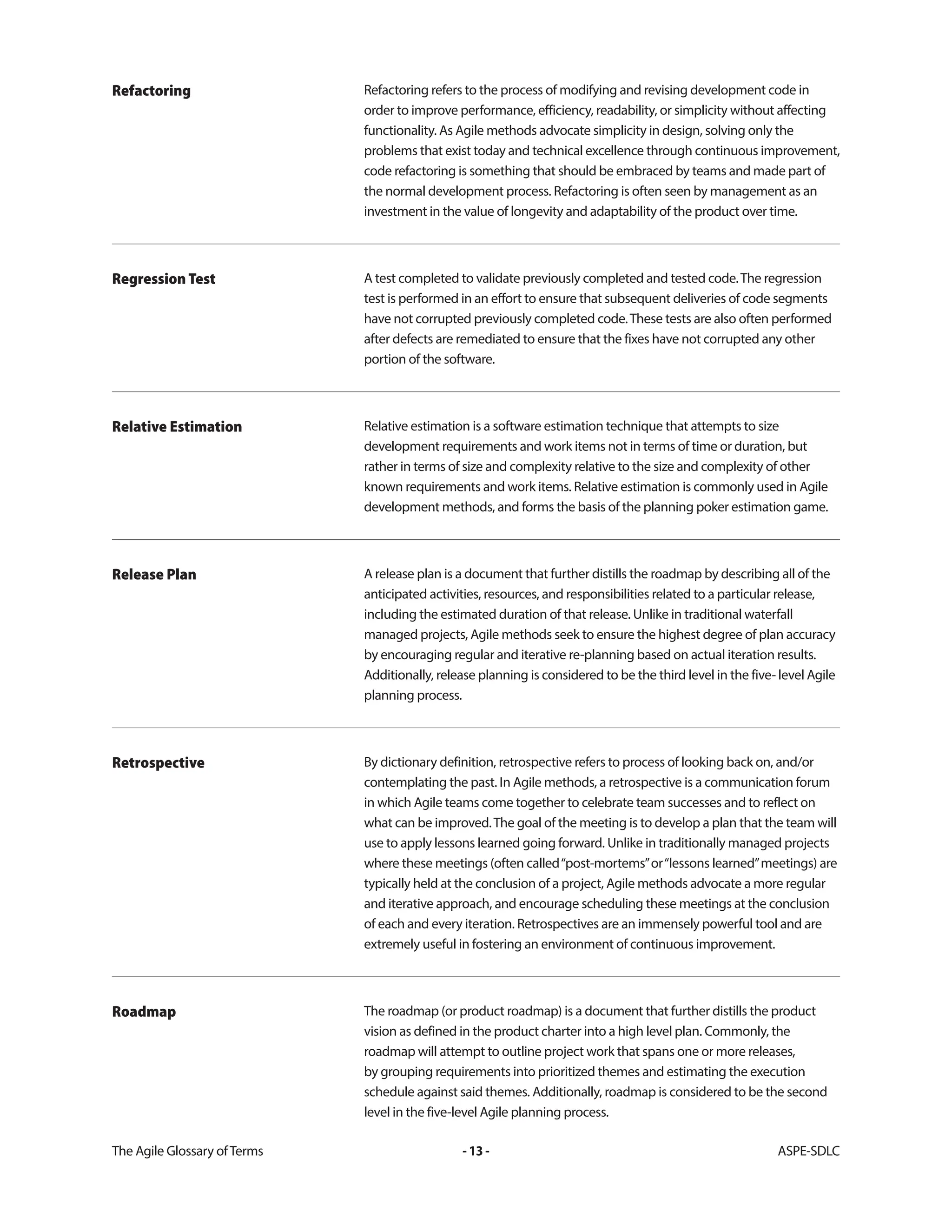 The Agile Glossary ofTerms -13- ASPE-SDLC
Refactoring refers to the process of modifying and revising development code in
order to improve performance, efficiency, readability, or simplicity without affecting
functionality. As Agile methods advocate simplicity in design, solving only the
problems that exist today and technical excellence through continuous improvement,
code refactoring is something that should be embraced by teams and made part of
the normal development process. Refactoring is often seen by management as an
investment in the value of longevity and adaptability of the product over time.
Refactoring
A test completed to validate previously completed and tested code.The regression
test is performed in an effort to ensure that subsequent deliveries of code segments
have not corrupted previously completed code.These tests are also often performed
after defects are remediated to ensure that the fixes have not corrupted any other
portion of the software.
Regression Test
Relative estimation is a software estimation technique that attempts to size
development requirements and work items not in terms of time or duration, but
rather in terms of size and complexity relative to the size and complexity of other
known requirements and work items. Relative estimation is commonly used in Agile
development methods, and forms the basis of the planning poker estimation game.
Relative Estimation
A release plan is a document that further distills the roadmap by describing all of the
anticipated activities, resources, and responsibilities related to a particular release,
including the estimated duration of that release. Unlike in traditional waterfall
managed projects, Agile methods seek to ensure the highest degree of plan accuracy
by encouraging regular and iterative re-planning based on actual iteration results.
Additionally, release planning is considered to be the third level in the five- level Agile
planning process.
Release Plan
By dictionary definition, retrospective refers to process of looking back on, and/or
contemplating the past. In Agile methods, a retrospective is a communication forum
in which Agile teams come together to celebrate team successes and to reflect on
what can be improved.The goal of the meeting is to develop a plan that the team will
use to apply lessons learned going forward. Unlike in traditionally managed projects
where these meetings (often called“post-mortems”or“lessons learned”meetings) are
typically held at the conclusion of a project, Agile methods advocate a more regular
and iterative approach, and encourage scheduling these meetings at the conclusion
of each and every iteration. Retrospectives are an immensely powerful tool and are
extremely useful in fostering an environment of continuous improvement.
Retrospective
The roadmap (or product roadmap) is a document that further distills the product
vision as defined in the product charter into a high level plan. Commonly, the
roadmap will attempt to outline project work that spans one or more releases,
by grouping requirements into prioritized themes and estimating the execution
schedule against said themes. Additionally, roadmap is considered to be the second
level in the five-level Agile planning process.
Roadmap
 