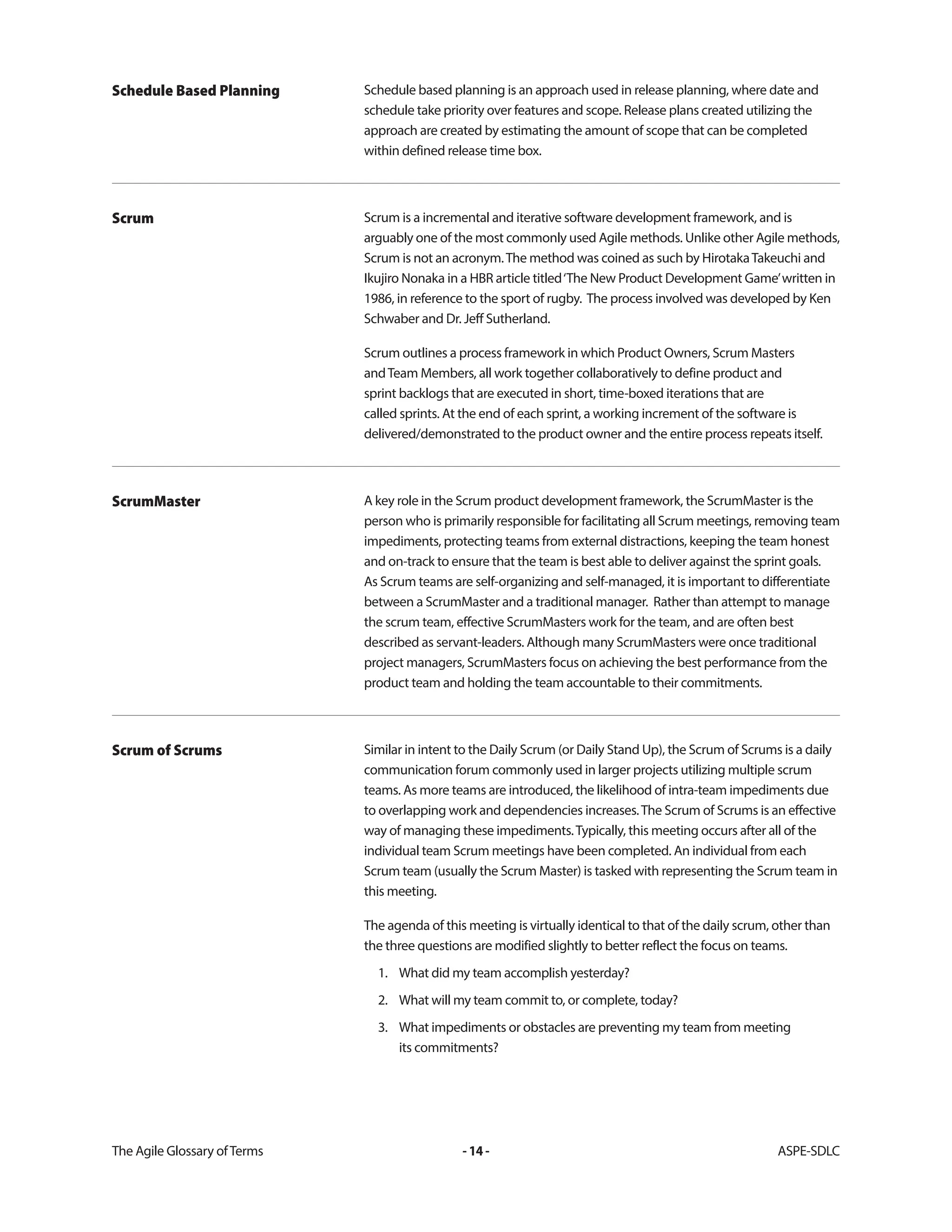 The Agile Glossary ofTerms -14- ASPE-SDLC
Schedule based planning is an approach used in release planning, where date and
schedule take priority over features and scope. Release plans created utilizing the
approach are created by estimating the amount of scope that can be completed
within defined release time box.
Schedule Based Planning
Scrum is a incremental and iterative software development framework, and is
arguably one of the most commonly used Agile methods. Unlike other Agile methods,
Scrum is not an acronym.The method was coined as such by HirotakaTakeuchi and
Ikujiro Nonaka in a HBR article titled‘The New Product Development Game’written in
1986, in reference to the sport of rugby. The process involved was developed by Ken
Schwaber and Dr. Jeff Sutherland.
Scrum outlines a process framework in which Product Owners, Scrum Masters
andTeam Members, all work together collaboratively to define product and
sprint backlogs that are executed in short, time-boxed iterations that are
called sprints. At the end of each sprint, a working increment of the software is
delivered/demonstrated to the product owner and the entire process repeats itself.
Scrum
A key role in the Scrum product development framework, the ScrumMaster is the
person who is primarily responsible for facilitating all Scrum meetings, removing team
impediments, protecting teams from external distractions, keeping the team honest
and on-track to ensure that the team is best able to deliver against the sprint goals.
As Scrum teams are self-organizing and self-managed, it is important to differentiate
between a ScrumMaster and a traditional manager. Rather than attempt to manage
the scrum team, effective ScrumMasters work for the team, and are often best
described as servant-leaders. Although many ScrumMasters were once traditional
project managers, ScrumMasters focus on achieving the best performance from the
product team and holding the team accountable to their commitments.
ScrumMaster
Similar in intent to the Daily Scrum (or Daily Stand Up), the Scrum of Scrums is a daily
communication forum commonly used in larger projects utilizing multiple scrum
teams. As more teams are introduced, the likelihood of intra-team impediments due
to overlapping work and dependencies increases.The Scrum of Scrums is an effective
way of managing these impediments.Typically, this meeting occurs after all of the
individual team Scrum meetings have been completed. An individual from each
Scrum team (usually the Scrum Master) is tasked with representing the Scrum team in
this meeting.
The agenda of this meeting is virtually identical to that of the daily scrum, other than
the three questions are modified slightly to better reflect the focus on teams.
1. What did my team accomplish yesterday?
2. What will my team commit to, or complete, today?
3. What impediments or obstacles are preventing my team from meeting
its commitments?
Scrum of Scrums
 