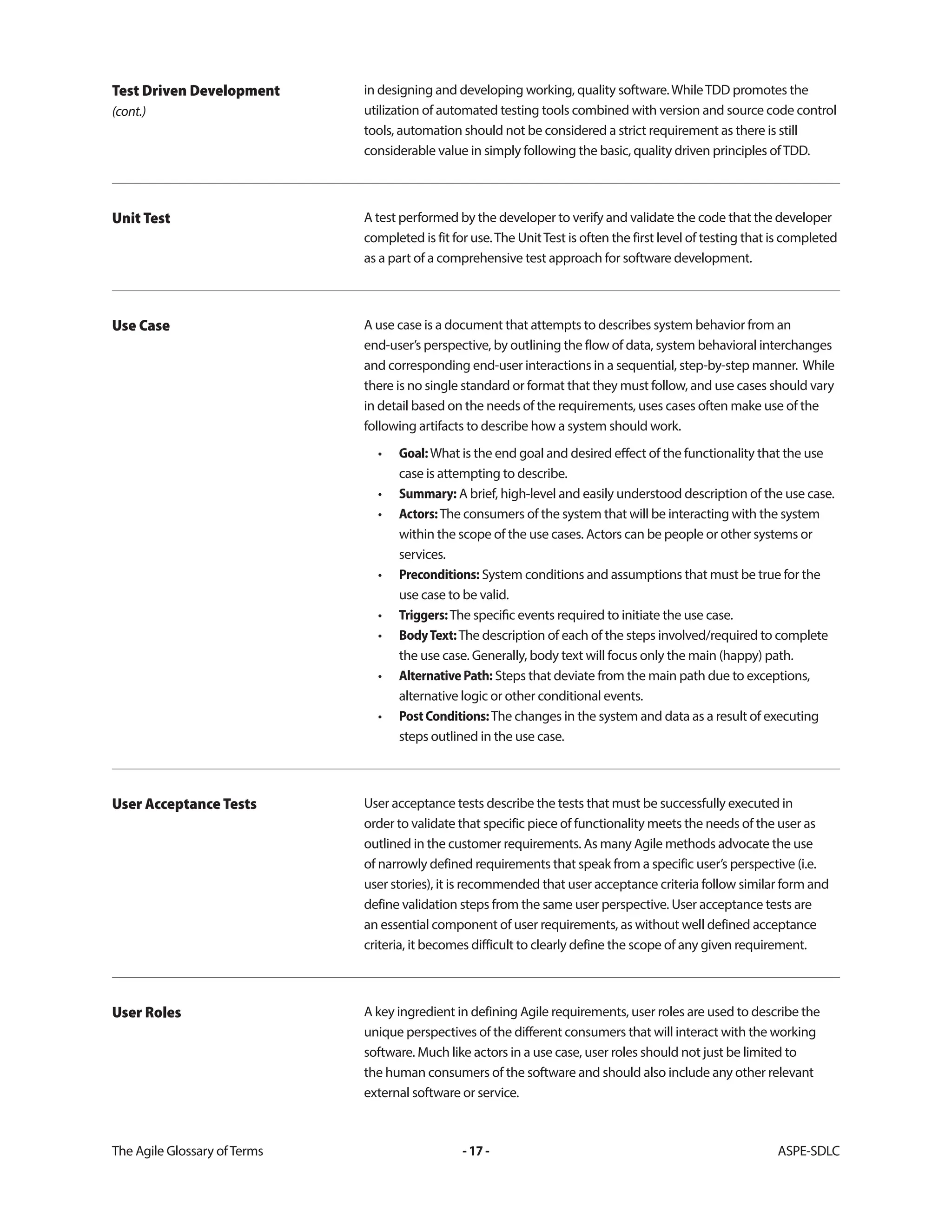 The Agile Glossary ofTerms -17- ASPE-SDLC
in designing and developing working, quality software.WhileTDD promotes the
utilization of automated testing tools combined with version and source code control
tools, automation should not be considered a strict requirement as there is still
considerable value in simply following the basic, quality driven principles ofTDD.
Test Driven Development
(cont.)
A test performed by the developer to verify and validate the code that the developer
completed is fit for use.The UnitTest is often the first level of testing that is completed
as a part of a comprehensive test approach for software development.
Unit Test
A use case is a document that attempts to describes system behavior from an
end-user’s perspective, by outlining the flow of data, system behavioral interchanges
and corresponding end-user interactions in a sequential, step-by-step manner. While
there is no single standard or format that they must follow, and use cases should vary
in detail based on the needs of the requirements, uses cases often make use of the
following artifacts to describe how a system should work.
• Goal:What is the end goal and desired effect of the functionality that the use
case is attempting to describe.
• Summary: A brief, high-level and easily understood description of the use case.
• Actors:The consumers of the system that will be interacting with the system
within the scope of the use cases. Actors can be people or other systems or
services.
• Preconditions: System conditions and assumptions that must be true for the
use case to be valid.
• Triggers:The specific events required to initiate the use case.
• BodyText:The description of each of the steps involved/required to complete
the use case. Generally, body text will focus only the main (happy) path.
• AlternativePath: Steps that deviate from the main path due to exceptions,
alternative logic or other conditional events.
• PostConditions:The changes in the system and data as a result of executing
steps outlined in the use case.
Use Case
User acceptance tests describe the tests that must be successfully executed in
order to validate that specific piece of functionality meets the needs of the user as
outlined in the customer requirements. As many Agile methods advocate the use
of narrowly defined requirements that speak from a specific user’s perspective (i.e.
user stories), it is recommended that user acceptance criteria follow similar form and
define validation steps from the same user perspective. User acceptance tests are
an essential component of user requirements, as without well defined acceptance
criteria, it becomes difficult to clearly define the scope of any given requirement.
User Acceptance Tests
A key ingredient in defining Agile requirements, user roles are used to describe the
unique perspectives of the different consumers that will interact with the working
software. Much like actors in a use case, user roles should not just be limited to
the human consumers of the software and should also include any other relevant
external software or service.
User Roles
 
