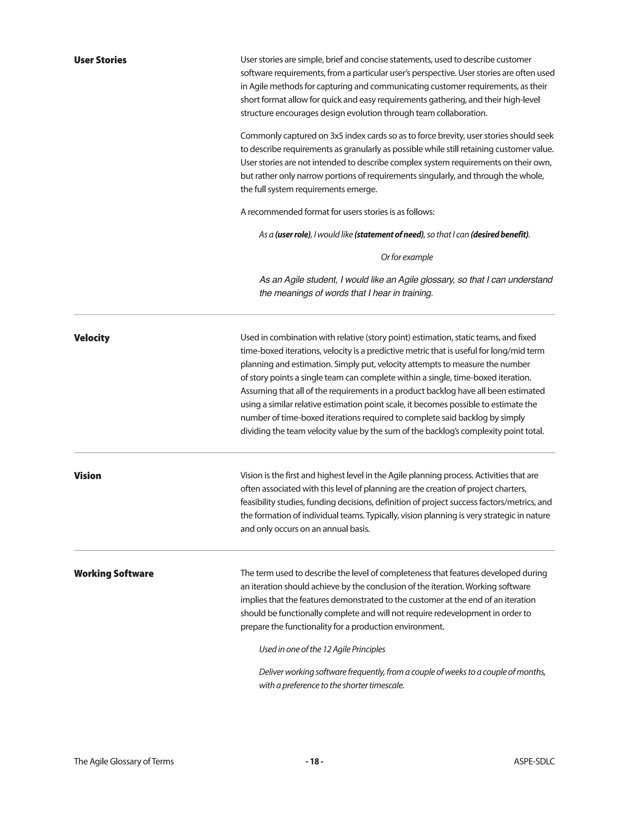The Agile Glossary ofTerms -18- ASPE-SDLC
User stories are simple, brief and concise statements, used to describe customer
software requirements, from a particular user’s perspective. User stories are often used
in Agile methods for capturing and communicating customer requirements, as their
short format allow for quick and easy requirements gathering, and their high-level
structure encourages design evolution through team collaboration.
Commonly captured on 3x5 index cards so as to force brevity, user stories should seek
to describe requirements as granularly as possible while still retaining customer value.
User stories are not intended to describe complex system requirements on their own,
but rather only narrow portions of requirements singularly, and through the whole,
the full system requirements emerge.
A recommended format for users stories is as follows:
Asa(userrole),Iwouldlike(statementofneed),sothatIcan(desiredbenefit).
Orforexample
As an Agile student, I would like an Agile glossary, so that I can understand
the meanings of words that I hear in training.
User Stories
Used in combination with relative (story point) estimation, static teams, and fixed
time-boxed iterations, velocity is a predictive metric that is useful for long/mid term
planning and estimation. Simply put, velocity attempts to measure the number
of story points a single team can complete within a single, time-boxed iteration.
Assuming that all of the requirements in a product backlog have all been estimated
using a similar relative estimation point scale, it becomes possible to estimate the
number of time-boxed iterations required to complete said backlog by simply
dividing the team velocity value by the sum of the backlog’s complexity point total.
Velocity
Vision is the first and highest level in the Agile planning process. Activities that are
often associated with this level of planning are the creation of project charters,
feasibility studies, funding decisions, definition of project success factors/metrics, and
the formation of individual teams.Typically, vision planning is very strategic in nature
and only occurs on an annual basis.
Vision
The term used to describe the level of completeness that features developed during
an iteration should achieve by the conclusion of the iteration.Working software
implies that the features demonstrated to the customer at the end of an iteration
should be functionally complete and will not require redevelopment in order to
prepare the functionality for a production environment.
Usedinoneofthe12AgilePrinciples
Deliverworkingsoftwarefrequently,fromacoupleofweekstoacoupleofmonths,
withapreferencetotheshortertimescale.
Working Software
 