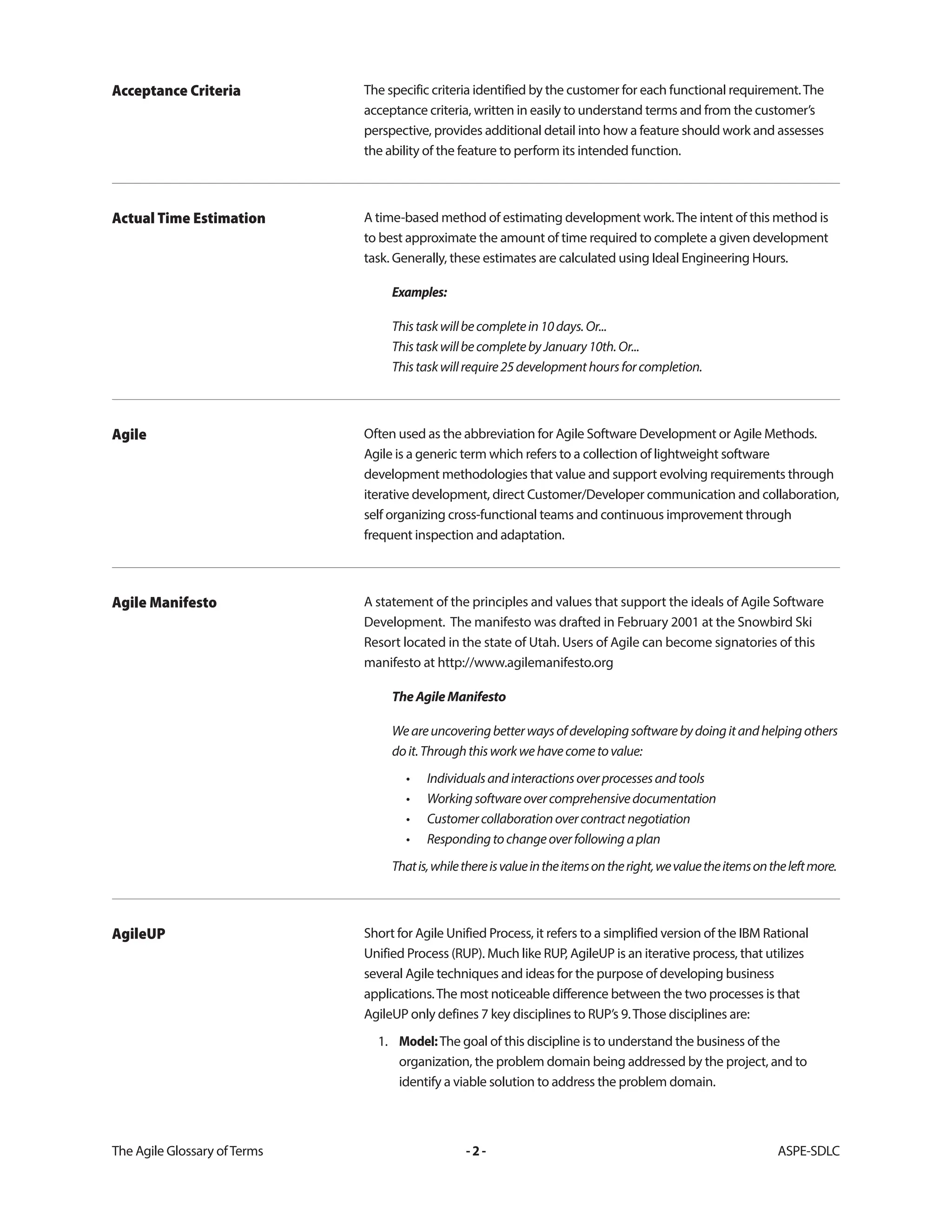 The Agile Glossary ofTerms -2- ASPE-SDLC
The specific criteria identified by the customer for each functional requirement.The
acceptance criteria, written in easily to understand terms and from the customer’s
perspective, provides additional detail into how a feature should work and assesses
the ability of the feature to perform its intended function.
Acceptance Criteria
A time-based method of estimating development work.The intent of this method is
to best approximate the amount of time required to complete a given development
task. Generally, these estimates are calculated using Ideal Engineering Hours.
Examples:
Thistaskwillbecompletein10days.Or...
ThistaskwillbecompletebyJanuary10th.Or...
Thistaskwillrequire25developmenthoursforcompletion.
Actual Time Estimation
Often used as the abbreviation for Agile Software Development or Agile Methods.
Agile is a generic term which refers to a collection of lightweight software
development methodologies that value and support evolving requirements through
iterative development, direct Customer/Developer communication and collaboration,
self organizing cross-functional teams and continuous improvement through
frequent inspection and adaptation.
Agile
A statement of the principles and values that support the ideals of Agile Software
Development. The manifesto was drafted in February 2001 at the Snowbird Ski
Resort located in the state of Utah. Users of Agile can become signatories of this
manifesto at http://www.agilemanifesto.org
TheAgileManifesto
Weareuncoveringbetterwaysofdevelopingsoftwarebydoingitandhelpingothers
doit.Throughthisworkwehavecometovalue:
• Individualsandinteractionsoverprocessesandtools
• Workingsoftwareovercomprehensivedocumentation
• Customercollaborationovercontractnegotiation
• Respondingtochangeoverfollowingaplan
Thatis,whilethereisvalueintheitemsontheright,wevaluetheitemsontheleftmore.
Agile Manifesto
Short for Agile Unified Process, it refers to a simplified version of the IBM Rational
Unified Process (RUP). Much like RUP, AgileUP is an iterative process, that utilizes
several Agile techniques and ideas for the purpose of developing business
applications.The most noticeable difference between the two processes is that
AgileUP only defines 7 key disciplines to RUP’s 9.Those disciplines are:
1. Model:The goal of this discipline is to understand the business of the
organization, the problem domain being addressed by the project, and to
identify a viable solution to address the problem domain.
AgileUP
 