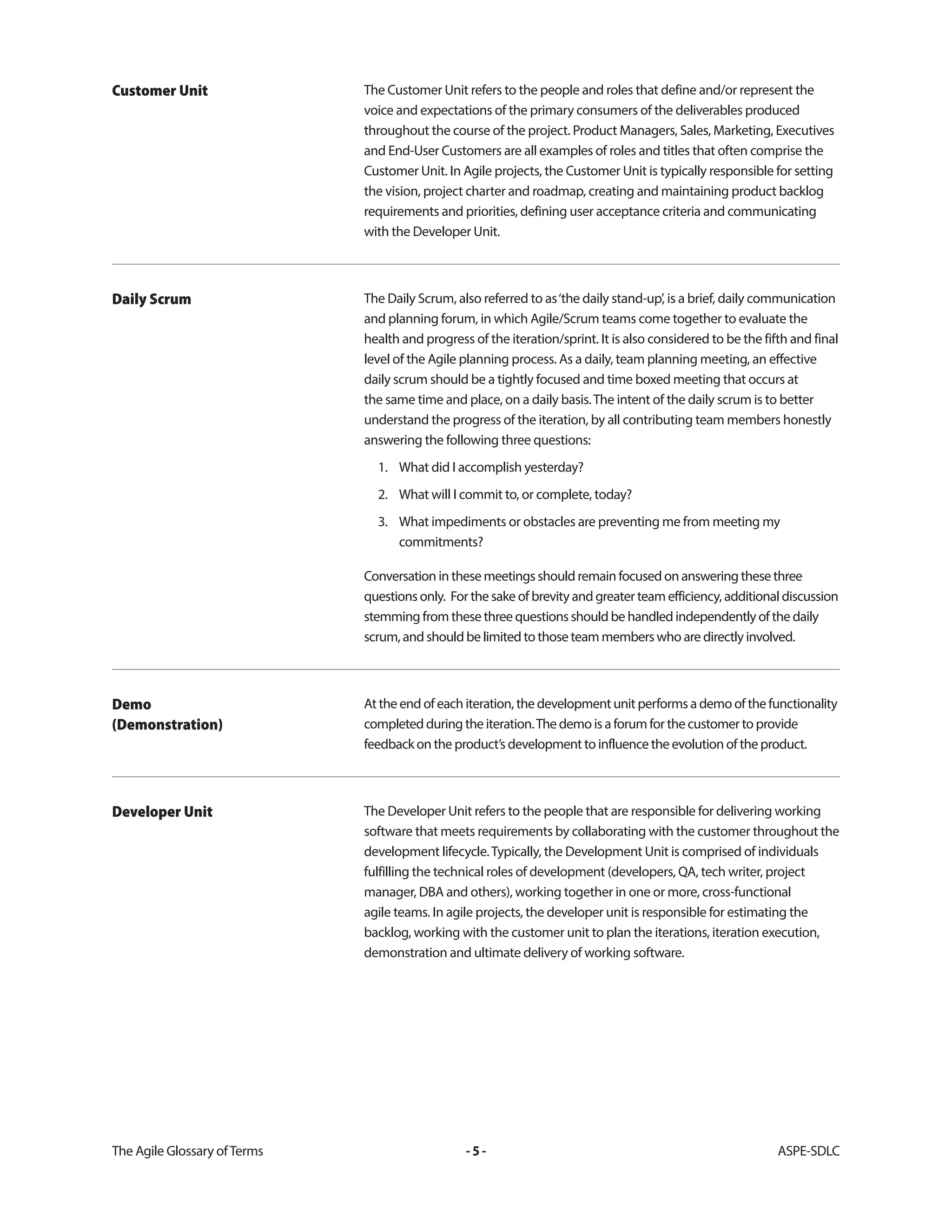 The Agile Glossary ofTerms -5- ASPE-SDLC
The Customer Unit refers to the people and roles that define and/or represent the
voice and expectations of the primary consumers of the deliverables produced
throughout the course of the project. Product Managers, Sales, Marketing, Executives
and End-User Customers are all examples of roles and titles that often comprise the
Customer Unit. In Agile projects, the Customer Unit is typically responsible for setting
the vision, project charter and roadmap, creating and maintaining product backlog
requirements and priorities, defining user acceptance criteria and communicating
with the Developer Unit.
Customer Unit
The Daily Scrum, also referred to as‘the daily stand-up’, is a brief, daily communication
and planning forum, in which Agile/Scrum teams come together to evaluate the
health and progress of the iteration/sprint. It is also considered to be the fifth and final
level of the Agile planning process. As a daily, team planning meeting, an effective
daily scrum should be a tightly focused and time boxed meeting that occurs at
the same time and place, on a daily basis.The intent of the daily scrum is to better
understand the progress of the iteration, by all contributing team members honestly
answering the following three questions:
1. What did I accomplish yesterday?
2. What will I commit to, or complete, today?
3. What impediments or obstacles are preventing me from meeting my
commitments?
Conversation in these meetings should remain focused on answering these three
questions only. For the sake of brevity and greater team efficiency, additional discussion
stemming from these three questions should be handled independently of the daily
scrum, and should be limited to those team members who are directly involved.
Daily Scrum
At the end of each iteration, the development unit performs a demo of the functionality
completed during the iteration.The demo is a forum for the customer to provide
feedback on the product’s development to influence the evolution of the product.
Demo
(Demonstration)
The Developer Unit refers to the people that are responsible for delivering working
software that meets requirements by collaborating with the customer throughout the
development lifecycle.Typically, the Development Unit is comprised of individuals
fulfilling the technical roles of development (developers, QA, tech writer, project
manager, DBA and others), working together in one or more, cross-functional
agile teams. In agile projects, the developer unit is responsible for estimating the
backlog, working with the customer unit to plan the iterations, iteration execution,
demonstration and ultimate delivery of working software.
Developer Unit
 