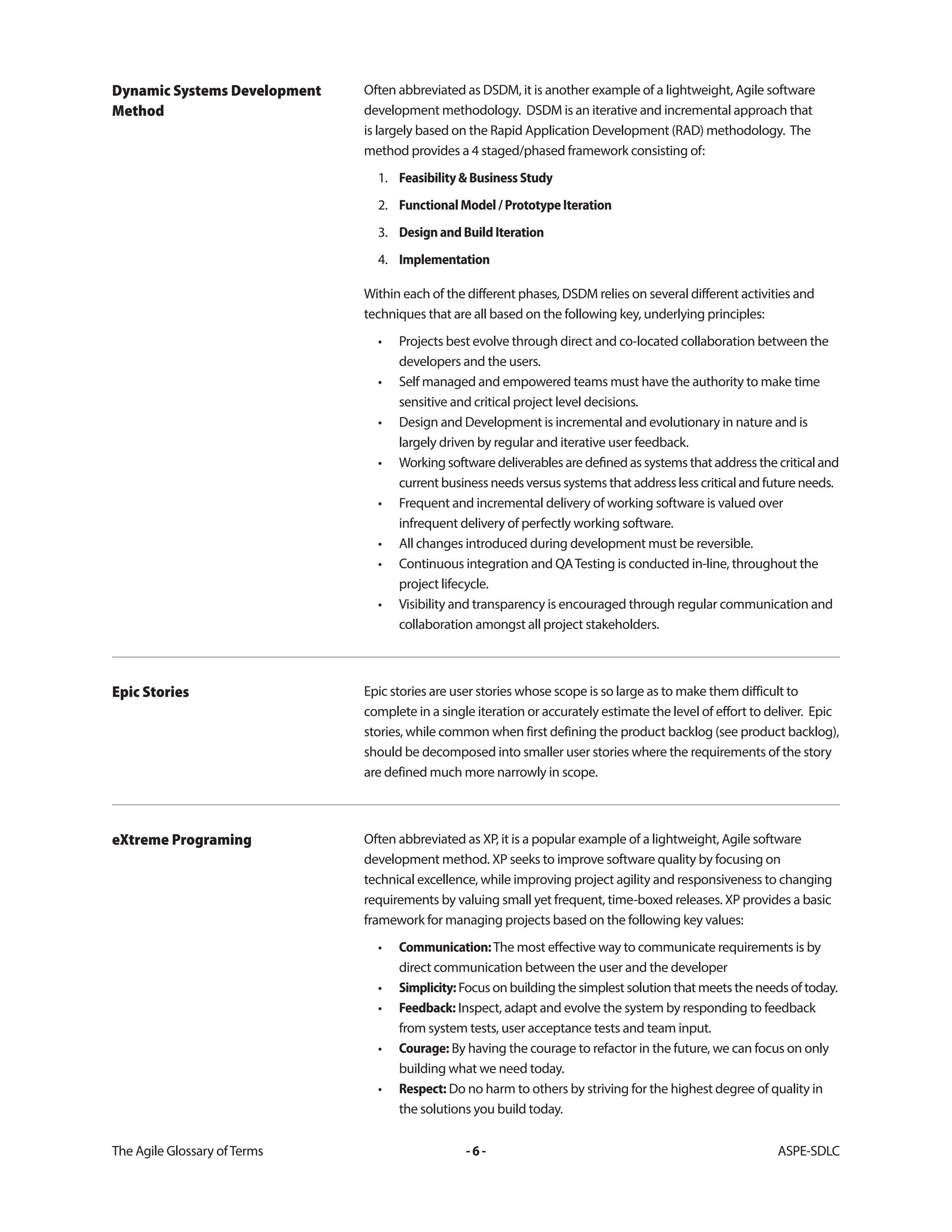 The Agile Glossary ofTerms -6- ASPE-SDLC
Often abbreviated as DSDM, it is another example of a lightweight, Agile software
development methodology. DSDM is an iterative and incremental approach that
is largely based on the Rapid Application Development (RAD) methodology. The
method provides a 4 staged/phased framework consisting of:
1. Feasibility&BusinessStudy
2. FunctionalModel/PrototypeIteration
3. DesignandBuildIteration
4. Implementation
Within each of the different phases, DSDM relies on several different activities and
techniques that are all based on the following key, underlying principles:
• Projects best evolve through direct and co-located collaboration between the
developers and the users.
• Self managed and empowered teams must have the authority to make time
sensitive and critical project level decisions.
• Design and Development is incremental and evolutionary in nature and is
largely driven by regular and iterative user feedback.
• Working software deliverables are defined as systems that address the critical and
current business needs versus systems that address less critical and future needs.
• Frequent and incremental delivery of working software is valued over
infrequent delivery of perfectly working software.
• All changes introduced during development must be reversible.
• Continuous integration and QATesting is conducted in-line, throughout the
project lifecycle.
• Visibility and transparency is encouraged through regular communication and
collaboration amongst all project stakeholders.
Dynamic Systems Development
Method
Epic stories are user stories whose scope is so large as to make them difficult to
complete in a single iteration or accurately estimate the level of effort to deliver. Epic
stories, while common when first defining the product backlog (see product backlog),
should be decomposed into smaller user stories where the requirements of the story
are defined much more narrowly in scope.
Epic Stories
Often abbreviated as XP, it is a popular example of a lightweight, Agile software
development method. XP seeks to improve software quality by focusing on
technical excellence, while improving project agility and responsiveness to changing
requirements by valuing small yet frequent, time-boxed releases. XP provides a basic
framework for managing projects based on the following key values:
• Communication:The most effective way to communicate requirements is by
direct communication between the user and the developer
• Simplicity: Focus on building the simplest solution that meets the needs of today.
• Feedback: Inspect, adapt and evolve the system by responding to feedback
from system tests, user acceptance tests and team input.
• Courage: By having the courage to refactor in the future, we can focus on only
building what we need today.
• Respect: Do no harm to others by striving for the highest degree of quality in
the solutions you build today.
eXtreme Programing
 