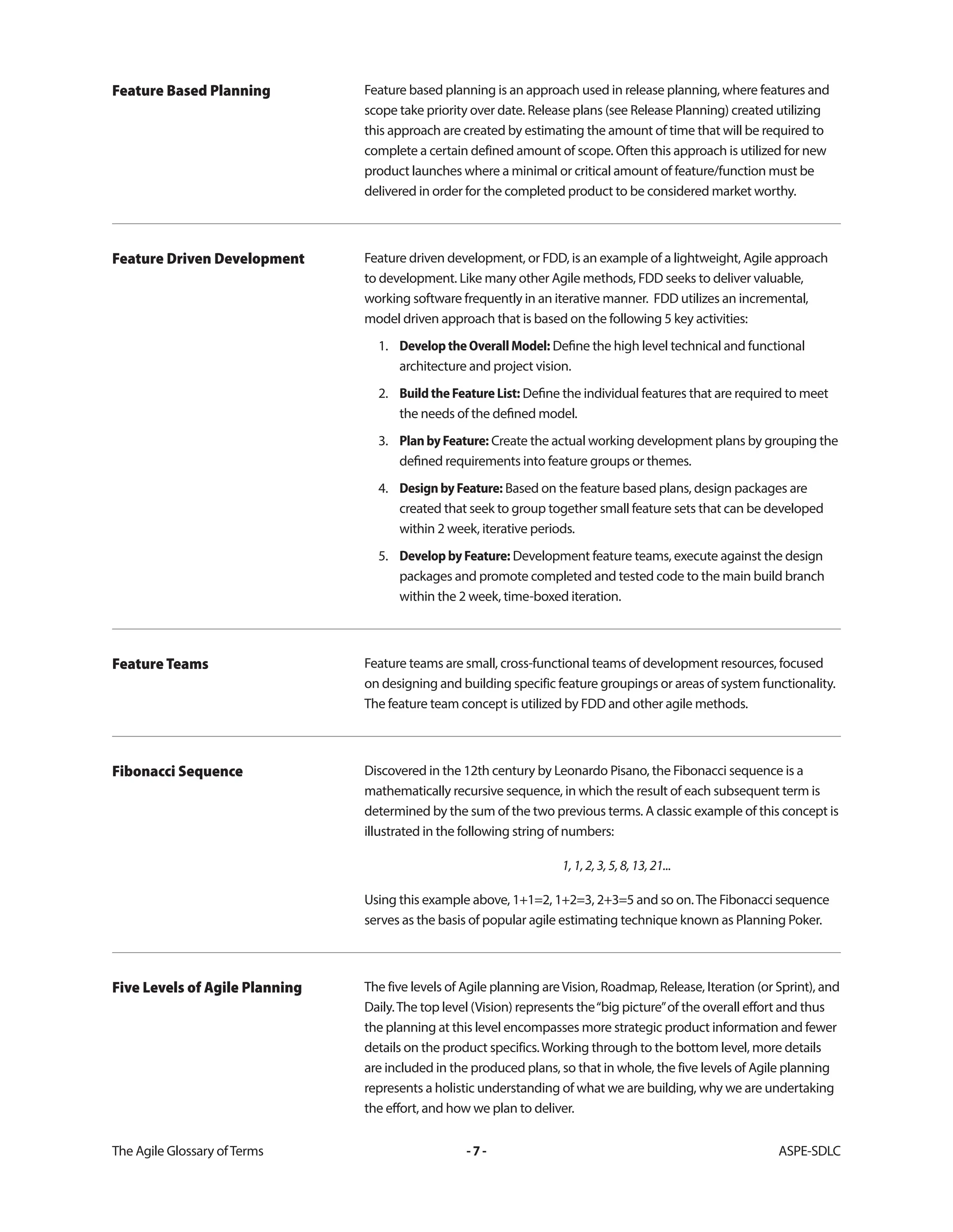 The Agile Glossary ofTerms -7- ASPE-SDLC
Feature based planning is an approach used in release planning, where features and
scope take priority over date. Release plans (see Release Planning) created utilizing
this approach are created by estimating the amount of time that will be required to
complete a certain defined amount of scope. Often this approach is utilized for new
product launches where a minimal or critical amount of feature/function must be
delivered in order for the completed product to be considered market worthy.
Feature Based Planning
Feature driven development, or FDD, is an example of a lightweight, Agile approach
to development. Like many other Agile methods, FDD seeks to deliver valuable,
working software frequently in an iterative manner. FDD utilizes an incremental,
model driven approach that is based on the following 5 key activities:
1. DeveloptheOverallModel: Define the high level technical and functional
architecture and project vision.
2. BuildtheFeatureList: Define the individual features that are required to meet
the needs of the defined model.
3. PlanbyFeature: Create the actual working development plans by grouping the
defined requirements into feature groups or themes.
4. DesignbyFeature: Based on the feature based plans, design packages are
created that seek to group together small feature sets that can be developed
within 2 week, iterative periods.
5. DevelopbyFeature: Development feature teams, execute against the design
packages and promote completed and tested code to the main build branch
within the 2 week, time-boxed iteration.
Feature Driven Development
Feature teams are small, cross-functional teams of development resources, focused
on designing and building specific feature groupings or areas of system functionality.
The feature team concept is utilized by FDD and other agile methods.
Feature Teams
Discovered in the 12th century by Leonardo Pisano, the Fibonacci sequence is a
mathematically recursive sequence, in which the result of each subsequent term is
determined by the sum of the two previous terms. A classic example of this concept is
illustrated in the following string of numbers:
1,1,2,3,5,8,13,21...
Using this example above, 1+1=2, 1+2=3, 2+3=5 and so on.The Fibonacci sequence
serves as the basis of popular agile estimating technique known as Planning Poker.
Fibonacci Sequence
The five levels of Agile planning areVision, Roadmap, Release, Iteration (or Sprint), and
Daily.The top level (Vision) represents the“big picture”of the overall effort and thus
the planning at this level encompasses more strategic product information and fewer
details on the product specifics.Working through to the bottom level, more details
are included in the produced plans, so that in whole, the five levels of Agile planning
represents a holistic understanding of what we are building, why we are undertaking
the effort, and how we plan to deliver.
Five Levels of Agile Planning
 