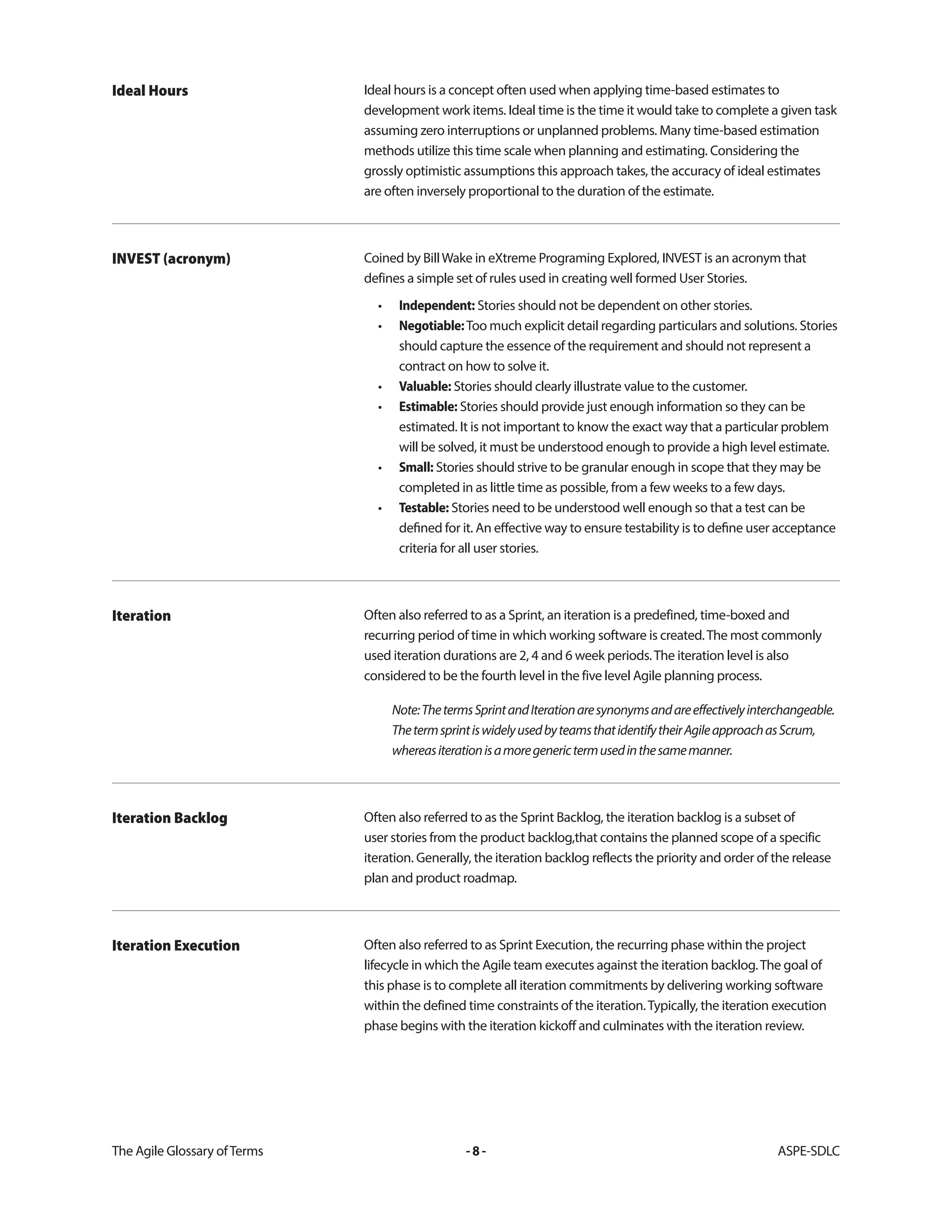 The Agile Glossary ofTerms -8- ASPE-SDLC
Ideal hours is a concept often used when applying time-based estimates to
development work items. Ideal time is the time it would take to complete a given task
assuming zero interruptions or unplanned problems. Many time-based estimation
methods utilize this time scale when planning and estimating. Considering the
grossly optimistic assumptions this approach takes, the accuracy of ideal estimates
are often inversely proportional to the duration of the estimate.
Ideal Hours
Coined by BillWake in eXtreme Programing Explored, INVEST is an acronym that
defines a simple set of rules used in creating well formed User Stories.
• Independent: Stories should not be dependent on other stories.
• Negotiable:Too much explicit detail regarding particulars and solutions. Stories
should capture the essence of the requirement and should not represent a
contract on how to solve it.
• Valuable: Stories should clearly illustrate value to the customer.
• Estimable: Stories should provide just enough information so they can be
estimated. It is not important to know the exact way that a particular problem
will be solved, it must be understood enough to provide a high level estimate.
• Small: Stories should strive to be granular enough in scope that they may be
completed in as little time as possible, from a few weeks to a few days.
• Testable: Stories need to be understood well enough so that a test can be
defined for it. An effective way to ensure testability is to define user acceptance
criteria for all user stories.
INVEST (acronym)
Often also referred to as a Sprint, an iteration is a predefined, time-boxed and
recurring period of time in which working software is created.The most commonly
used iteration durations are 2, 4 and 6 week periods.The iteration level is also
considered to be the fourth level in the five level Agile planning process.
Note:ThetermsSprintandIterationaresynonymsandareeffectivelyinterchangeable.
ThetermsprintiswidelyusedbyteamsthatidentifytheirAgileapproachasScrum,
whereasiterationisamoregenerictermusedinthesamemanner.
Iteration
Often also referred to as the Sprint Backlog, the iteration backlog is a subset of
user stories from the product backlog,that contains the planned scope of a specific
iteration. Generally, the iteration backlog reflects the priority and order of the release
plan and product roadmap.
Iteration Backlog
Often also referred to as Sprint Execution, the recurring phase within the project
lifecycle in which the Agile team executes against the iteration backlog.The goal of
this phase is to complete all iteration commitments by delivering working software
within the defined time constraints of the iteration.Typically, the iteration execution
phase begins with the iteration kickoff and culminates with the iteration review.
Iteration Execution
 