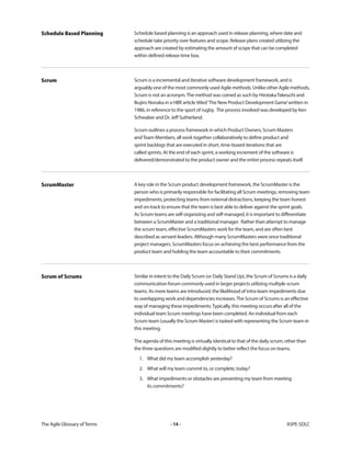 The Agile Glossary ofTerms -14- ASPE-SDLC
Schedule based planning is an approach used in release planning, where date and
schedule take priority over features and scope. Release plans created utilizing the
approach are created by estimating the amount of scope that can be completed
within defined release time box.
Schedule Based Planning
Scrum is a incremental and iterative software development framework, and is
arguably one of the most commonly used Agile methods. Unlike other Agile methods,
Scrum is not an acronym.The method was coined as such by HirotakaTakeuchi and
Ikujiro Nonaka in a HBR article titled‘The New Product Development Game’written in
1986, in reference to the sport of rugby. The process involved was developed by Ken
Schwaber and Dr. Jeff Sutherland.
Scrum outlines a process framework in which Product Owners, Scrum Masters
andTeam Members, all work together collaboratively to define product and
sprint backlogs that are executed in short, time-boxed iterations that are
called sprints. At the end of each sprint, a working increment of the software is
delivered/demonstrated to the product owner and the entire process repeats itself.
Scrum
A key role in the Scrum product development framework, the ScrumMaster is the
person who is primarily responsible for facilitating all Scrum meetings, removing team
impediments, protecting teams from external distractions, keeping the team honest
and on-track to ensure that the team is best able to deliver against the sprint goals.
As Scrum teams are self-organizing and self-managed, it is important to differentiate
between a ScrumMaster and a traditional manager. Rather than attempt to manage
the scrum team, effective ScrumMasters work for the team, and are often best
described as servant-leaders. Although many ScrumMasters were once traditional
project managers, ScrumMasters focus on achieving the best performance from the
product team and holding the team accountable to their commitments.
ScrumMaster
Similar in intent to the Daily Scrum (or Daily Stand Up), the Scrum of Scrums is a daily
communication forum commonly used in larger projects utilizing multiple scrum
teams. As more teams are introduced, the likelihood of intra-team impediments due
to overlapping work and dependencies increases.The Scrum of Scrums is an effective
way of managing these impediments.Typically, this meeting occurs after all of the
individual team Scrum meetings have been completed. An individual from each
Scrum team (usually the Scrum Master) is tasked with representing the Scrum team in
this meeting.
The agenda of this meeting is virtually identical to that of the daily scrum, other than
the three questions are modified slightly to better reflect the focus on teams.
1. What did my team accomplish yesterday?
2. What will my team commit to, or complete, today?
3. What impediments or obstacles are preventing my team from meeting
its commitments?
Scrum of Scrums
 