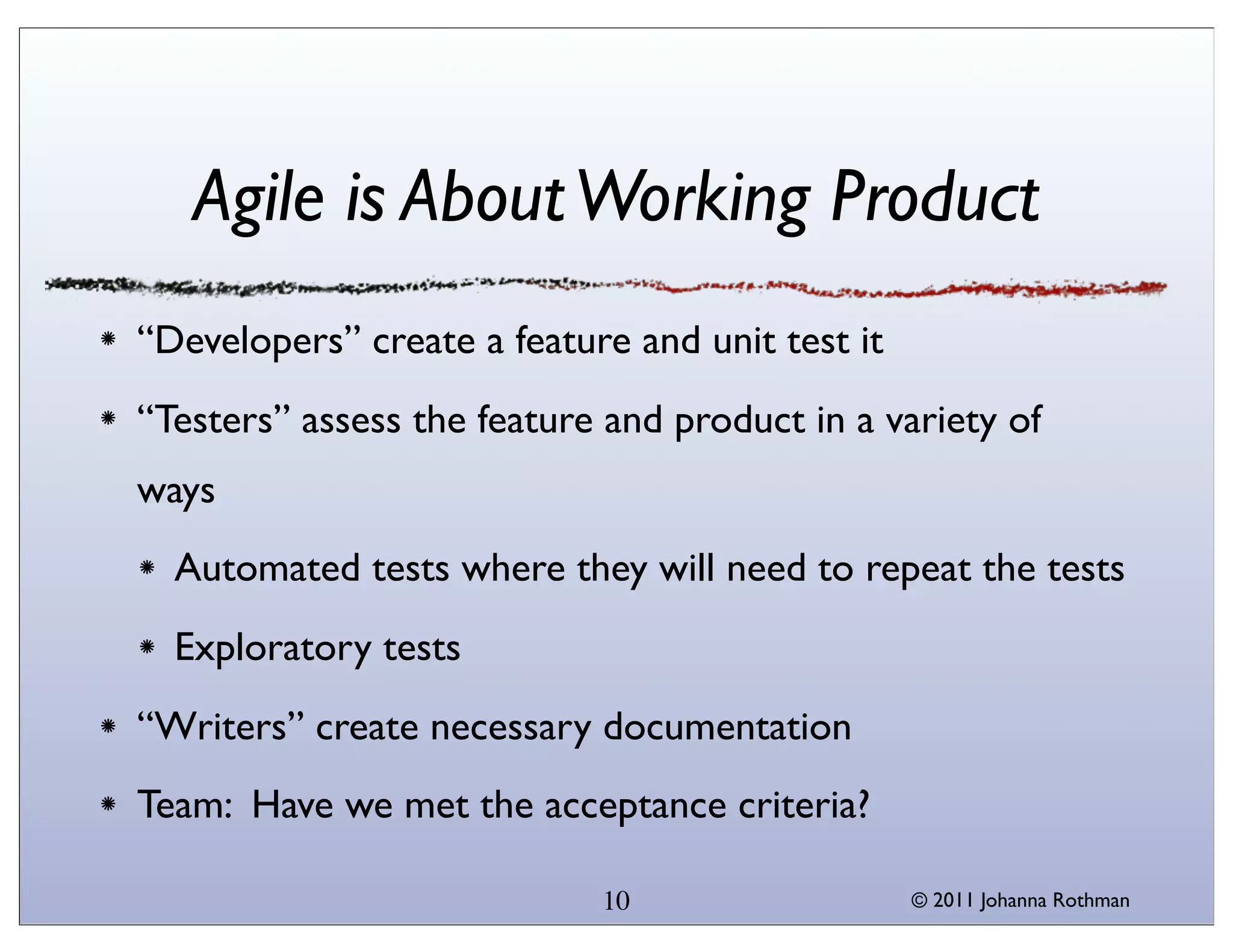 Agile is About Working Product
“Developers” create a feature and unit test it
“Testers” assess the feature and product in a variety of
ways
  Automated tests where they will need to repeat the tests
  Exploratory tests
“Writers” create necessary documentation
Team: Have we met the acceptance criteria?

                            10                   © 2011 Johanna Rothman
 