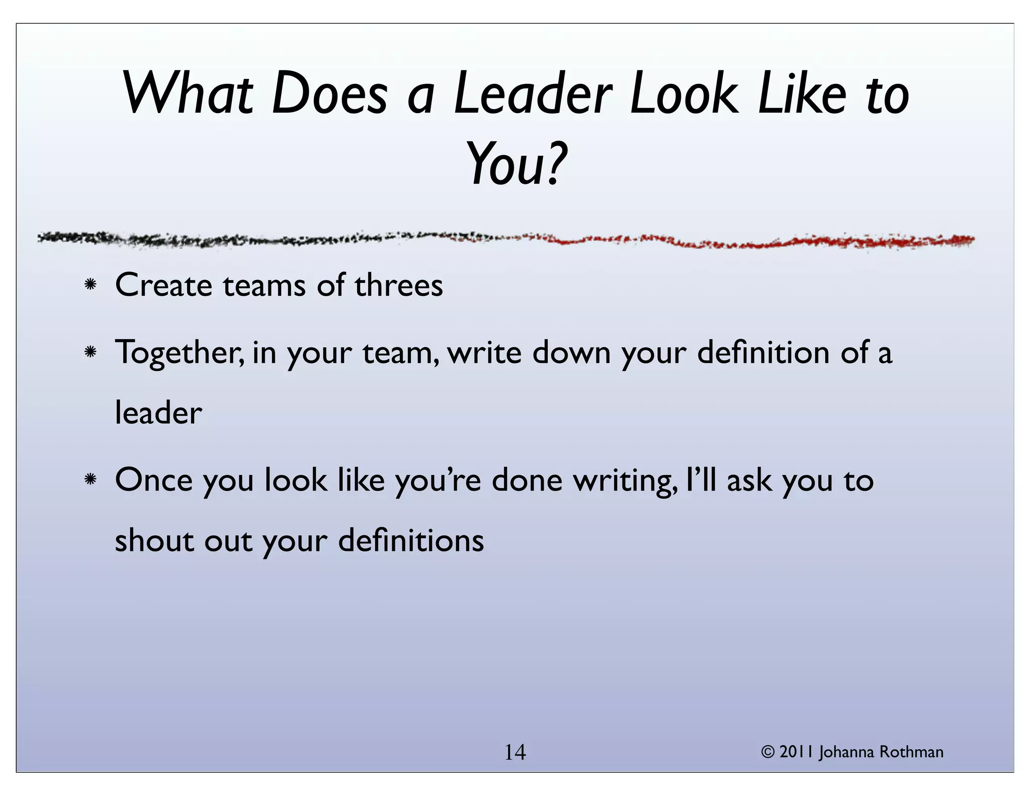 What Does a Leader Look Like to
            You?
Create teams of threes
Together, in your team, write down your deﬁnition of a
leader
Once you look like you’re done writing, I’ll ask you to
shout out your deﬁnitions




                            14                © 2011 Johanna Rothman
 