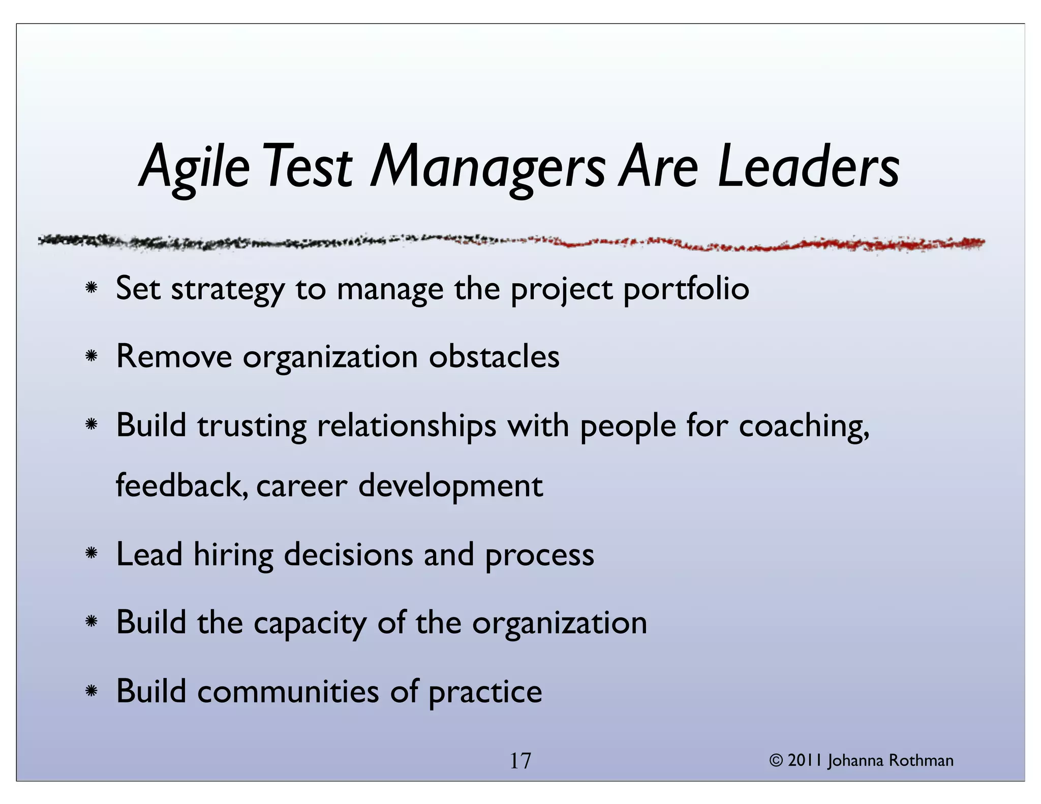 Agile Test Managers Are Leaders
Set strategy to manage the project portfolio
Remove organization obstacles
Build trusting relationships with people for coaching,
feedback, career development
Lead hiring decisions and process
Build the capacity of the organization
Build communities of practice
                            17                 © 2011 Johanna Rothman
 
