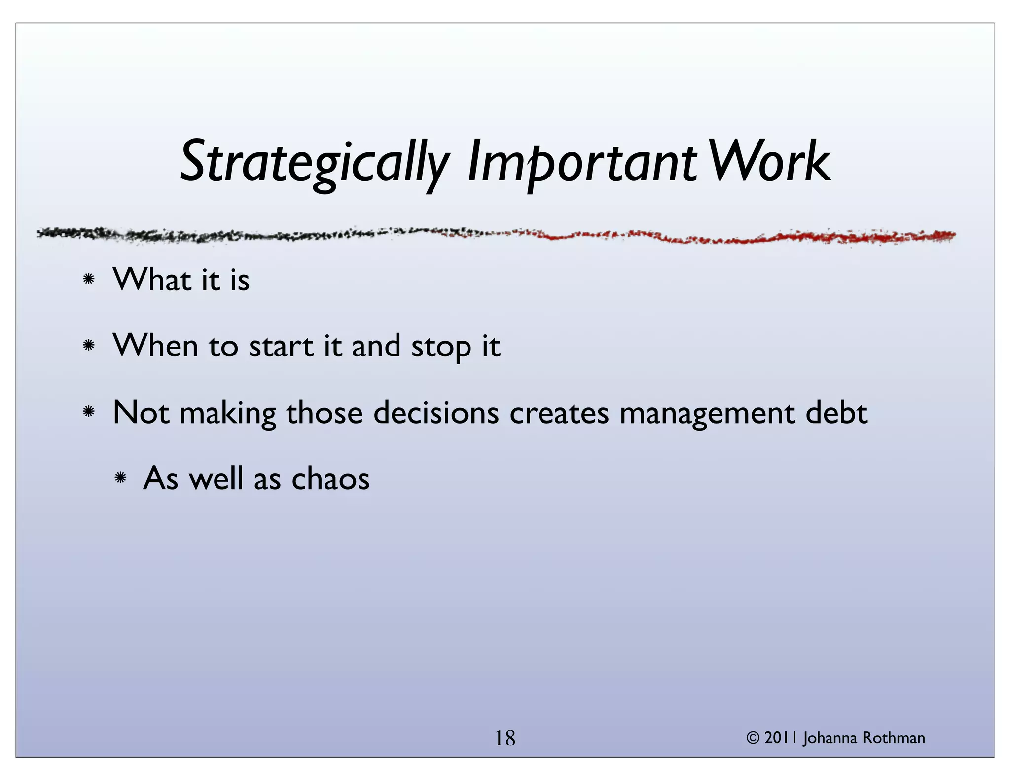 Strategically Important Work
What it is
When to start it and stop it
Not making those decisions creates management debt
  As well as chaos




                           18            © 2011 Johanna Rothman
 
