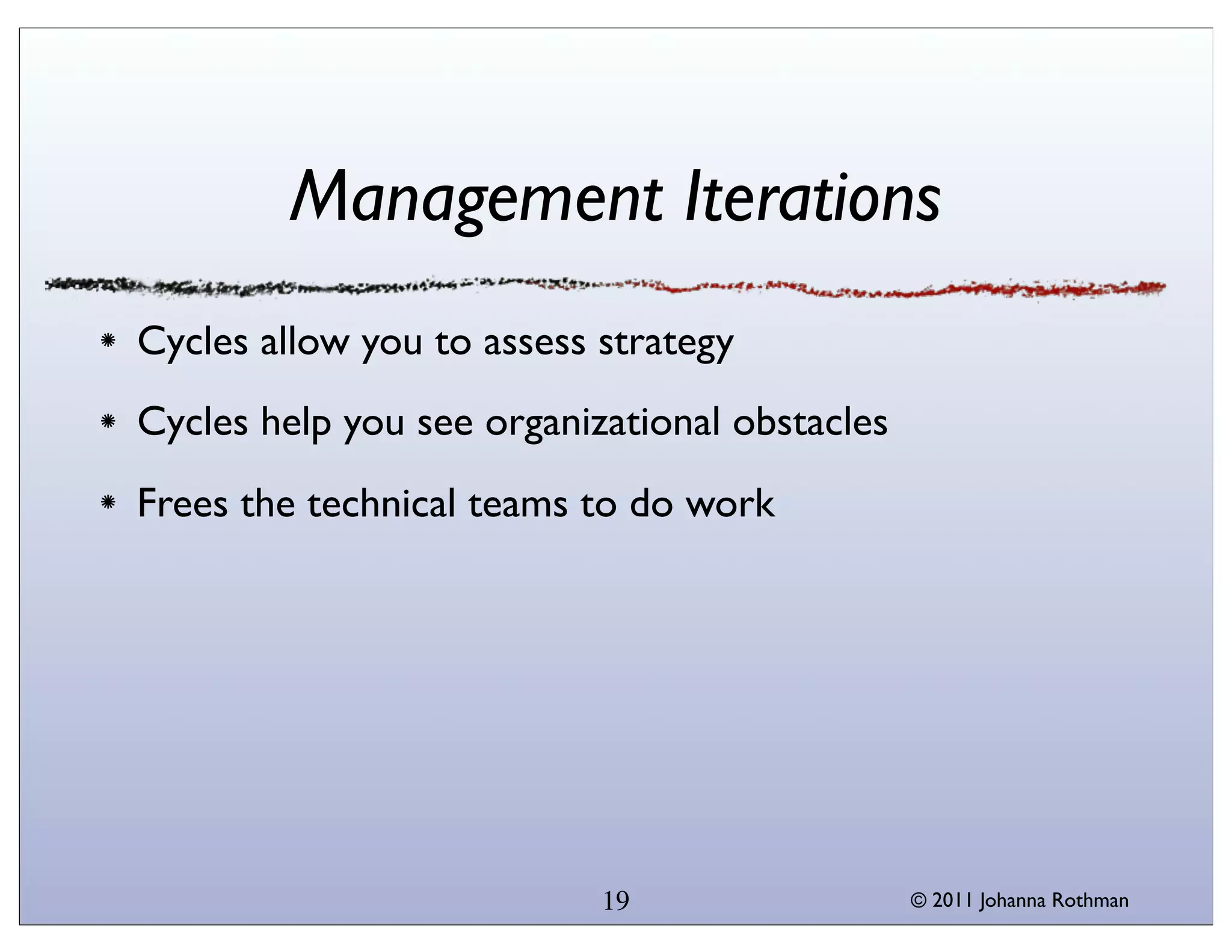 Management Iterations
Cycles allow you to assess strategy
Cycles help you see organizational obstacles
Frees the technical teams to do work




                           19                  © 2011 Johanna Rothman
 
