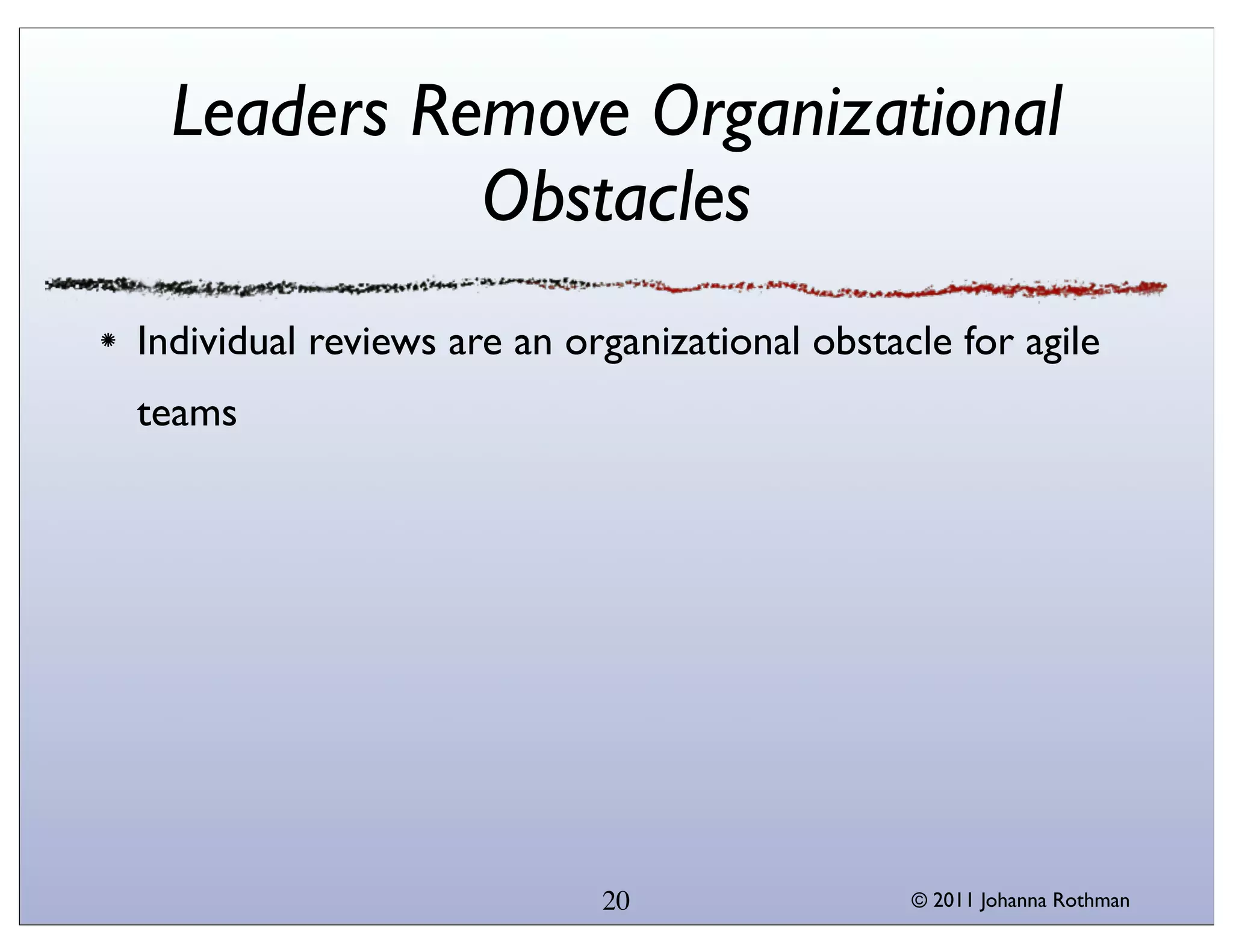 Leaders Remove Organizational
            Obstacles
Individual reviews are an organizational obstacle for agile
teams




                            20                 © 2011 Johanna Rothman
 