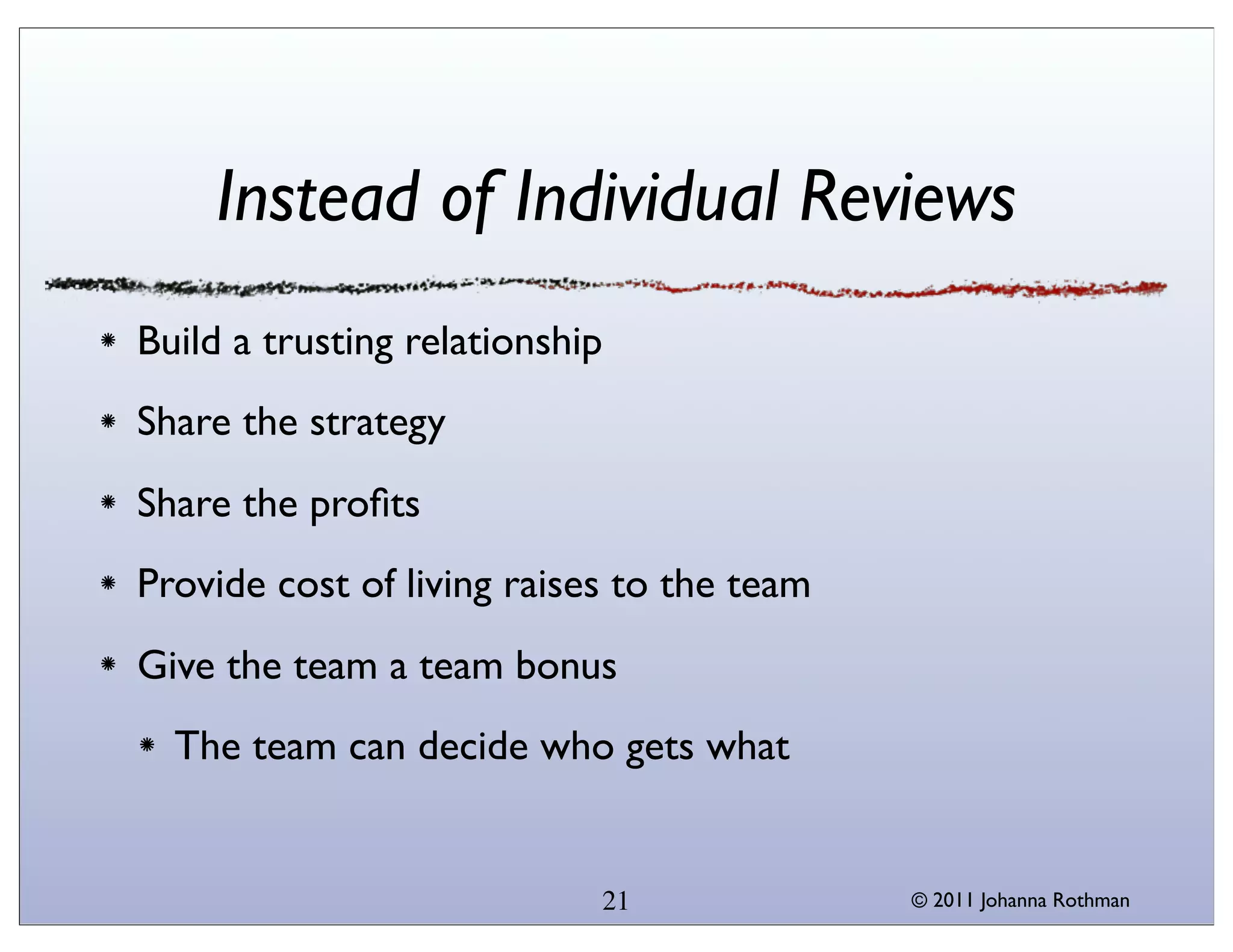 Instead of Individual Reviews
Build a trusting relationship
Share the strategy
Share the proﬁts
Provide cost of living raises to the team
Give the team a team bonus
  The team can decide who gets what


                            21              © 2011 Johanna Rothman
 