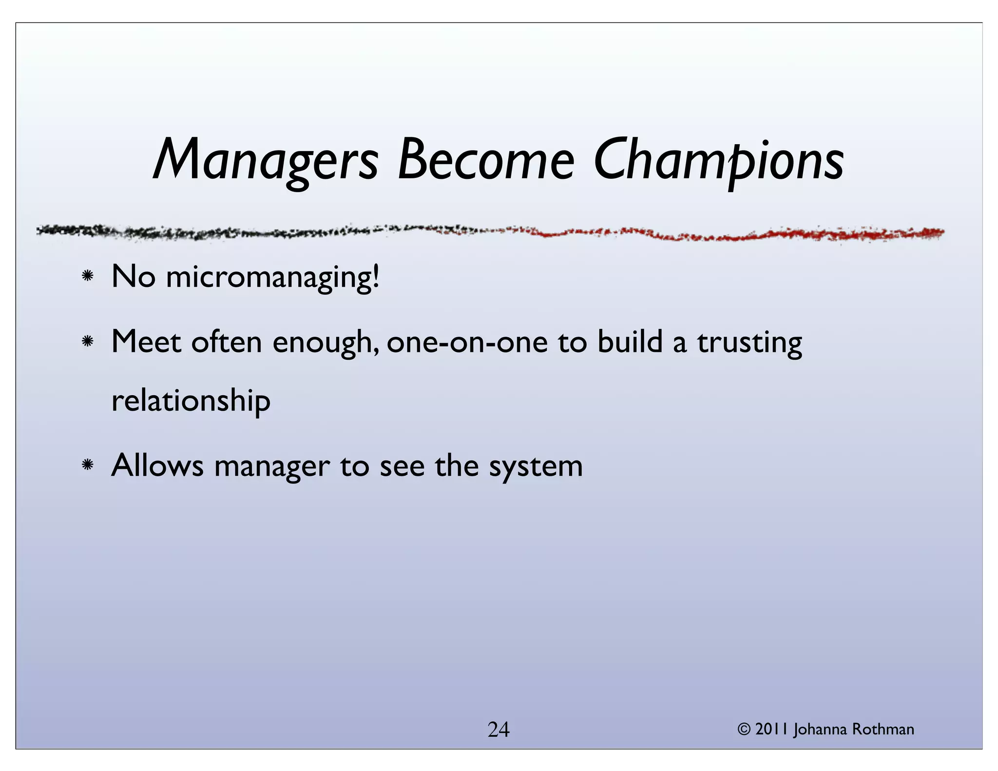 Managers Become Champions
No micromanaging!
Meet often enough, one-on-one to build a trusting
relationship
Allows manager to see the system




                          24                © 2011 Johanna Rothman
 