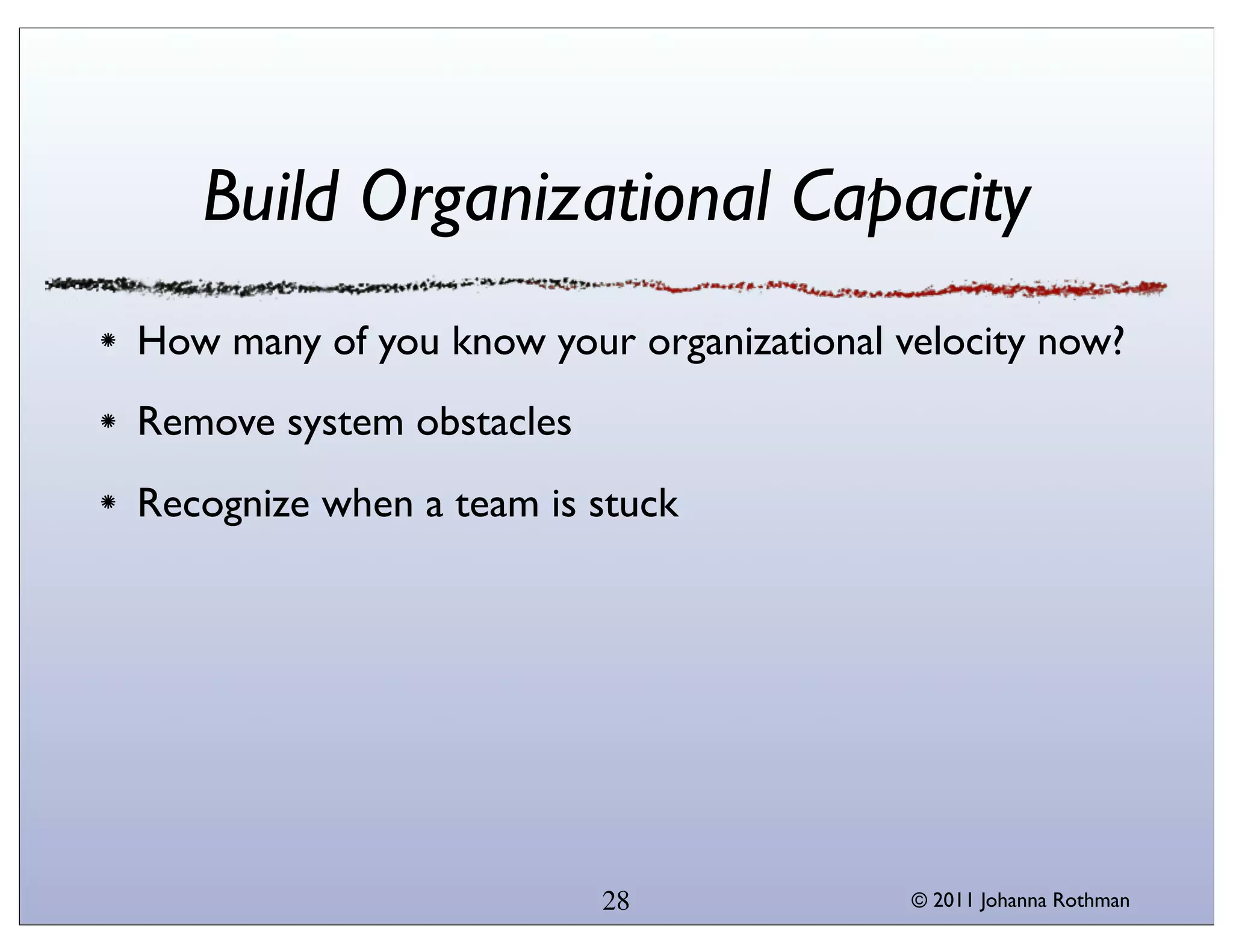 Build Organizational Capacity
How many of you know your organizational velocity now?
Remove system obstacles
Recognize when a team is stuck




                          28              © 2011 Johanna Rothman
 