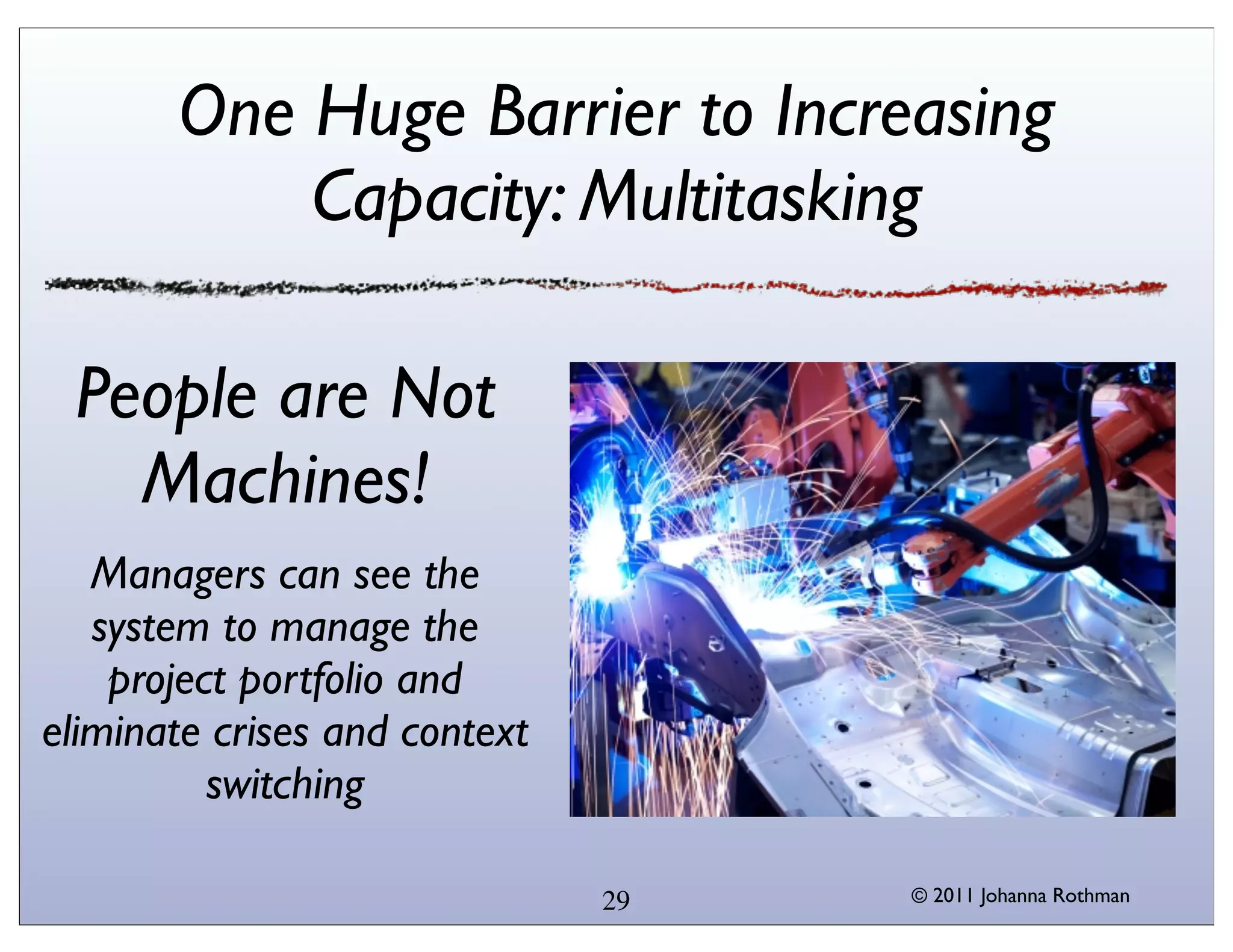 One Huge Barrier to Increasing
           Capacity: Multitasking

 People are Not
   Machines!
   Managers can see the
   system to manage the
    project portfolio and
eliminate crises and context
          switching

                               29   © 2011 Johanna Rothman
 