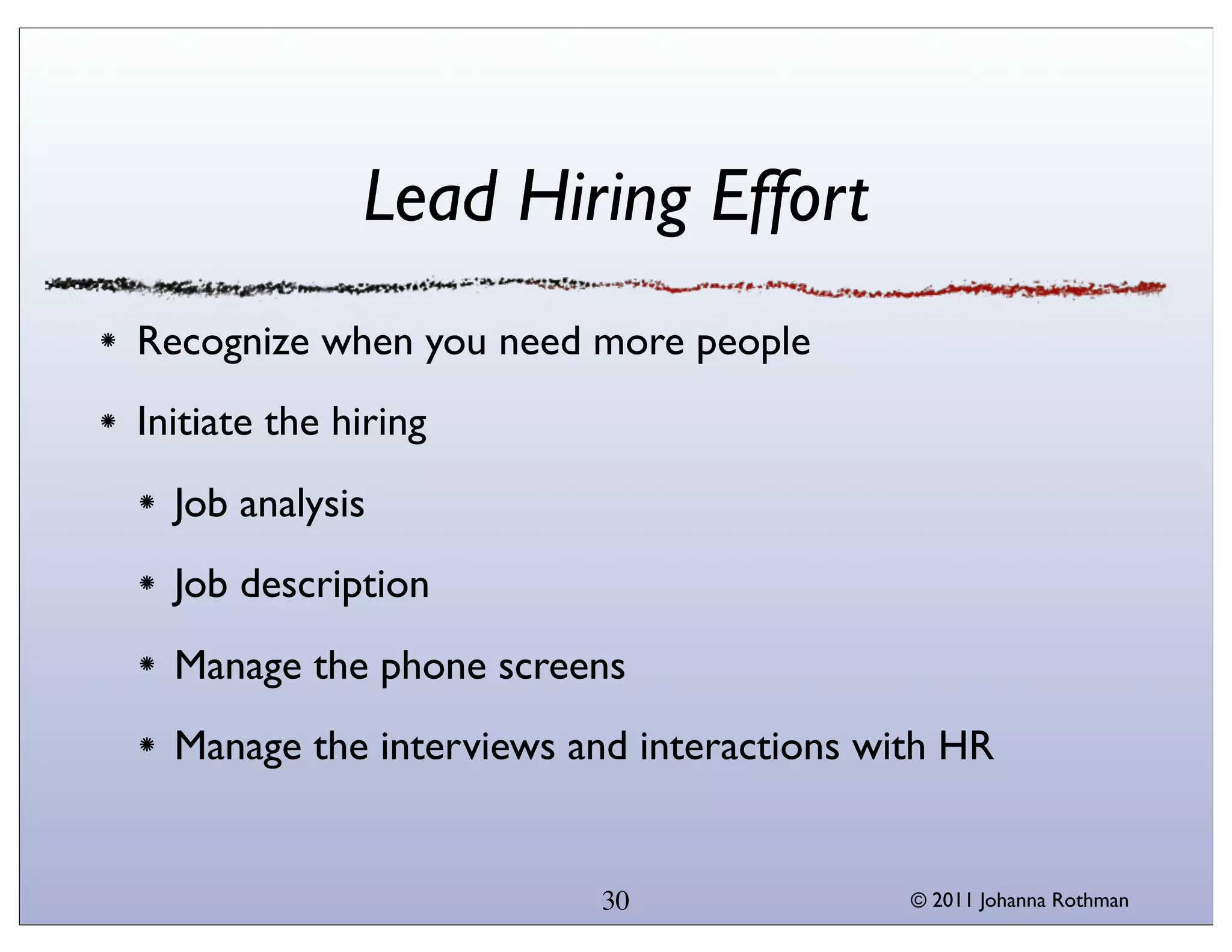 Lead Hiring Effort
Recognize when you need more people
Initiate the hiring
  Job analysis
  Job description
  Manage the phone screens
  Manage the interviews and interactions with HR


                         30                © 2011 Johanna Rothman
 