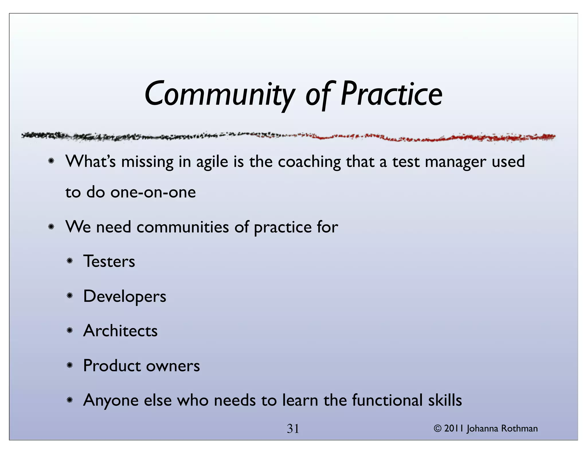 Community of Practice
What’s missing in agile is the coaching that a test manager used
to do one-on-one
We need communities of practice for
  Testers
  Developers
  Architects
  Product owners
  Anyone else who needs to learn the functional skills
                              31                   © 2011 Johanna Rothman
 
