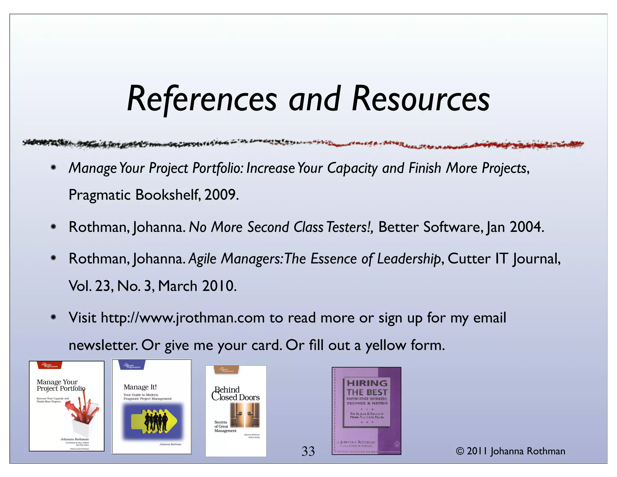 References and Resources
Manage Your Project Portfolio: Increase Your Capacity and Finish More Projects,
Pragmatic Bookshelf, 2009.

Rothman, Johanna. No More Second Class Testers!, Better Software, Jan 2004.
Rothman, Johanna. Agile Managers:The Essence of Leadership, Cutter IT Journal,
Vol. 23, No. 3, March 2010.

Visit http://www.jrothman.com to read more or sign up for my email
newsletter. Or give me your card. Or ﬁll out a yellow form.




                                       33                         © 2011 Johanna Rothman
 