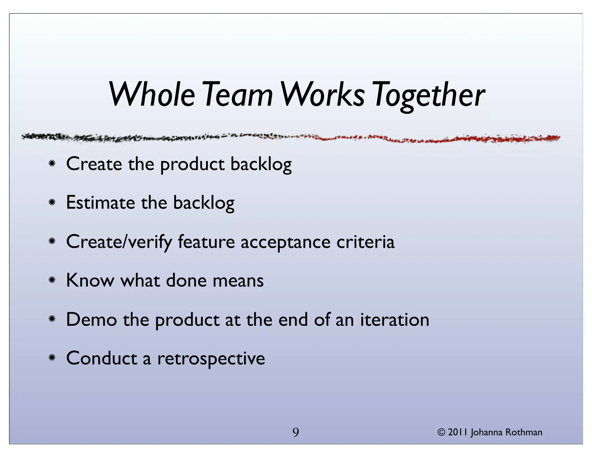Whole Team Works Together
Create the product backlog
Estimate the backlog
Create/verify feature acceptance criteria
Know what done means
Demo the product at the end of an iteration
Conduct a retrospective


                             9                © 2011 Johanna Rothman
 