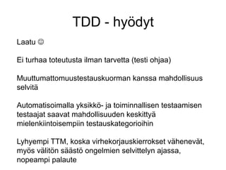 TDD - hyödyt
Laatu J

Ei turhaa toteutusta ilman tarvetta (testi ohjaa)

Muuttumattomuustestauskuorman kanssa mahdollisuus
selvitä

Automatisoimalla yksikkö- ja toiminnallisen testaamisen
testaajat saavat mahdollisuuden keskittyä
mielenkiintoisempiin testauskategorioihin

Lyhyempi TTM, koska virhekorjauskierrokset vähenevät,
myös välitön säästö ongelmien selvittelyn ajassa,
nopeampi palaute
 