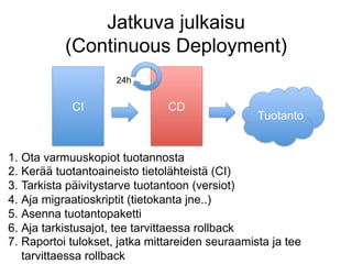 Jatkuva julkaisu
           (Continuous Deployment)
                     24h


            CI                  CD
                                                  Tuotanto


1.  Ota varmuuskopiot tuotannosta
2.  Kerää tuotantoaineisto tietolähteistä (CI)
3.  Tarkista päivitystarve tuotantoon (versiot)
4.  Aja migraatioskriptit (tietokanta jne..)
5.  Asenna tuotantopaketti
6.  Aja tarkistusajot, tee tarvittaessa rollback
7.  Raportoi tulokset, jatka mittareiden seuraamista ja tee
    tarvittaessa rollback
 