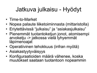 Jatkuva julkaisu - Hyödyt
•  Time-to-Market
•  Nopea palaute liiketoiminnasta (mittaristolla)
•  Eriytettävissä “julkaisu” ja “asiakasjulkaisu”
•  Pienemmät tuotantoketjun jonot, atomisempi
   arvoketju -> jatkossa vielä lyhyemmät
   läpimenoajat
•  Operatiivinen tehokkuus (infran myötä)
•  Asiakastyytyväisyys
•  Konfiguraatioiden määrä vähenee, koska
   muutokset saataan tuotantoon nopeammin
 