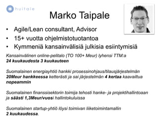 Marko Taipale
•  Agile/Lean consultant, Advisor
•  15+ vuotta ohjelmistotuotantoa
•  Kymmeniä kansainvälisiä julkisia esiintymisiä
Kansainvälinen online-pelitalo (TO 100+ Meur) lyhensi TTM:a
24 kuukaudesta 3 kuukauteen

Suomalainen energiayhtiö hankki prosessinohjaus/tilausjärjestelmän
20Meur hankkeessa ketterästi ja sai järjestelmän 4 kertaa kaavailtua
nopeammin

Suomalainen finanssisektorin toimija tehosti hanke- ja projektihallintoaan
ja säästi 1,3Meur/vuosi hallintokuluissa

Suomalainen startup-yhtiö löysi toimivan liiketoimintamallin
2 kuukaudessa.
 