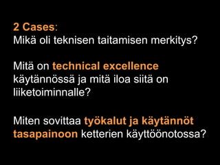 2 Cases:
Mikä oli teknisen taitamisen merkitys?

Mitä on technical excellence
käytännössä ja mitä iloa siitä on
liiketoiminnalle?

Miten sovittaa työkalut ja käytännöt
tasapainoon ketterien käyttöönotossa?
 