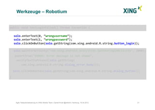 Werkzeuge – Robotium
21Agile Testautomatisierung im XING Mobile Team | Daniel Knott @dnlkntt | Hamburg, 16.04.2012
	
  public	
  void	
  testLoginFailed()	
  throws	
  Exception	
  {	
  
	
  solo.enterText(0,	
  “wrongusername”);	
  
	
  solo.enterText(1,	
  “wrongpassword”);	
  
	
  solo.clickOnButton(solo.getString(com.xing.android.R.string.button_login));	
  
	
  solo.waitForActivity("com.xing.android.activities.SpinnerLoginActivity",	
  2000);	
  
	
  	
  	
  	
  assertTrue("ERROR:	
  Error	
  message	
  is	
  not	
  shown",	
  	
  
	
  	
  	
  	
  verifyTextIsPresent(solo.getString(	
  
	
  	
  	
  	
  	
  	
  	
  com.xing.android.R.string.dialog_error_body)));	
  
	
  	
  	
  solo.clickOnButton(solo.getString(com.xing.android.R.string.dialog_button));	
  
	
  }	
  
 