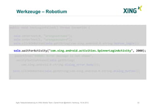 Werkzeuge – Robotium
22Agile Testautomatisierung im XING Mobile Team | Daniel Knott @dnlkntt | Hamburg, 16.04.2012
	
  public	
  void	
  testLoginFailed()	
  throws	
  Exception	
  {	
  
	
  solo.enterText(0,	
  “wrongusername”);	
  
	
  solo.enterText(1,	
  “wrongpassword”);	
  
	
  solo.clickOnButton(solo.getString(com.xing.android.R.string.button_login));	
  
	
  solo.waitForActivity("com.xing.android.activities.SpinnerLoginActivity",	
  2000);	
  
	
  	
  	
  	
  assertTrue("ERROR:	
  Error	
  message	
  is	
  not	
  shown",	
  	
  
	
  	
  	
  	
  verifyTextIsPresent(solo.getString(	
  
	
  	
  	
  	
  	
  	
  	
  com.xing.android.R.string.dialog_error_body)));	
  
	
  	
  	
  solo.clickOnButton(solo.getString(com.xing.android.R.string.dialog_button));	
  
	
  }	
  
 